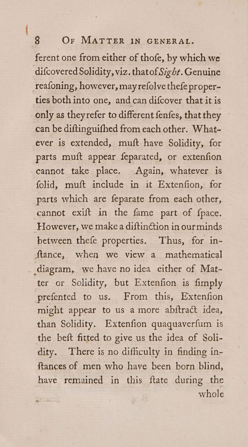 ferent one from either of thofe, by which we difcovered Solidity, viz. thatof Sigd¢. Genuine reafoning, however, may refolve thefe proper- ties both into one, and can difcover that it is only as they refer to different fenfes, that they can be diftinguifhed from each other. What- ever is extended, muft have Solidity, for parts muft appear feparated, or extenfion cannot take place. - Again, whatever 1s folid, muft include in it Extenfion, for parts which are feparate from each other, cannot exift in the fame part of fpace. However, we make a diftinction in our minds between thefe properties. Thus, for in- Stance, when we view a mathematical ‘ter or Solidity, but Extenfion is fimply prefented to us. From this, Extenfion might appear to us a more abftract idea, than Solidity. Extenfion quaquaverfum is the beft fitted to give us the idea of Soli- dity. There is no difficulty in finding in- {tances of men who have been born blind, have remained in this ftate during the whole oJ