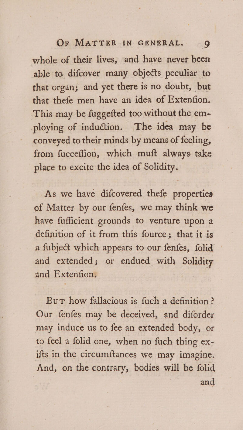 whole of their lives, and have never been able to difcover many objeéts peculiar to that organ; and yet there is no doubt, but that thefe men have an idea of Extenfion. This may be fuggefted too without the em- ploying of indu@tion. The idea may be conveyed to their minds by means of feeling, from fucceflion, which muft always. take place to excite the idea of Solidity. As we have difcovered thefe properties of Matter by our fenfes, we may think we have fufficient grounds to venture upon a definition of it from this fource; that it is a fubjec&amp;t which appears to our fenfes, folid and extended; or endued with Solidity and Extenfion. : But how fallacious is fuch a definition ? Our fenfes may be deceived, and diforder | may induce us to fee an extended body, or to feel a folid one, when no fuch thing ex- ifts in the circumftances we may imagine. And, on the contrary, bodies will be folid and