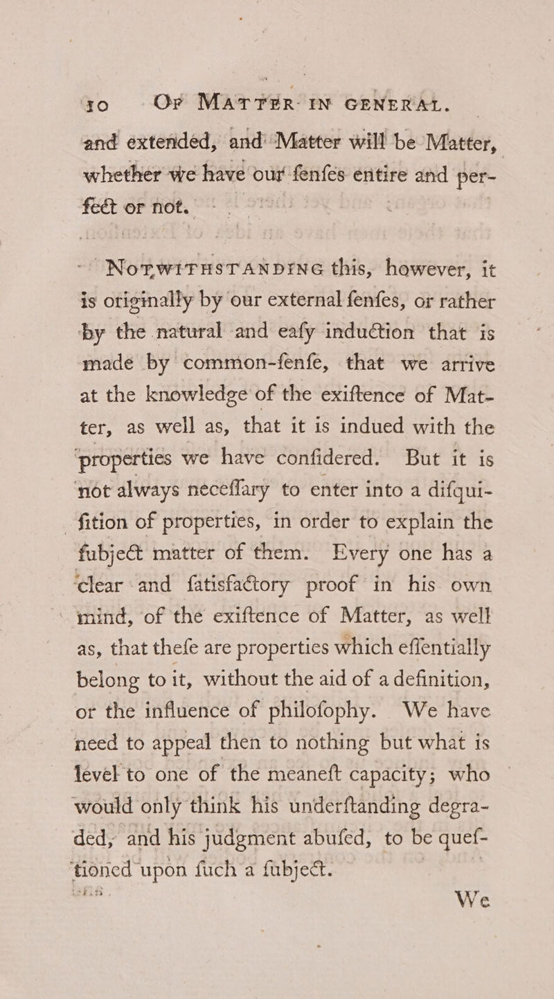 and extended, and’ Matter will be Matter, whether we have our fenfes entire and Pee fect or not. = sinnils wedsieicon bee this, however, it is originally by our external fenfes, or rather by the natural and eafy induction that is made by common-fenfe, that we arrive at the knowledge of the exiftence of Mat- ter, as well as, that it is indued with the ‘properties we have confidered. But it is ‘not always neceflary to enter into a difgui- -fition of properties, in order to explain the fubject matter of them. Every one has a ‘clear and fatisfa€tory proof in his own “mind, of the exiftence of Matter, as well as, that thefe are properties which effentially belong to it, without the aid of a definition, or the influence of philofophy. We have need to appeal then to nothing but what is level to one of the meanett capacity 5 who would only think his underftanding degra- ded, and his judgment abufed, to be quef- ‘tioned upon fuch a fubjeét. Rh , We