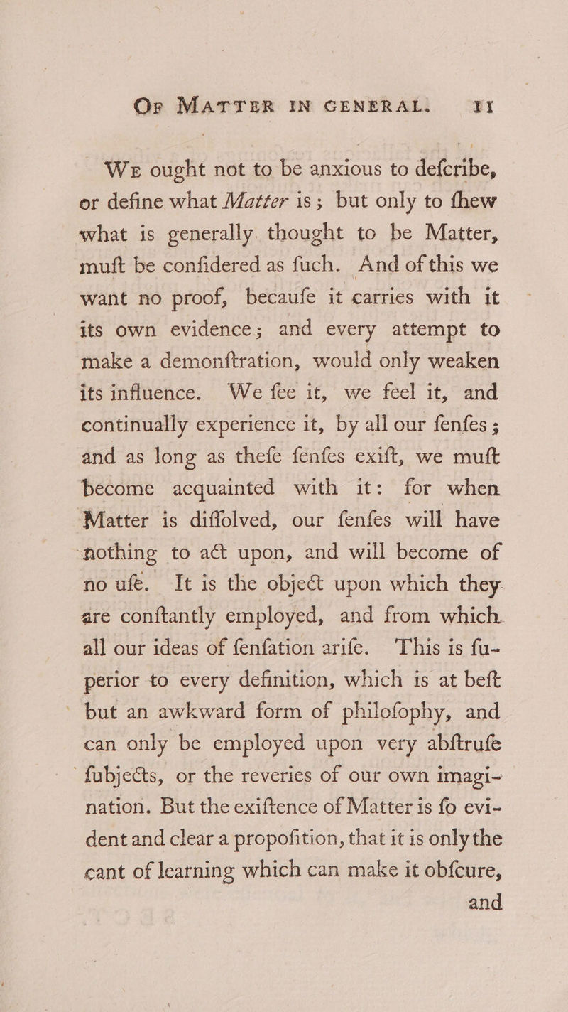 - WE ought not to be anxious to defcribe, or define what Matter is; but only to thew what is generally. thought to be Matter, muft be confidered as fuch. And of this we want no proof, becaufe it carries with it its own evidence; and every attempt to make a demonftration, would only weaken its influence. We fee it, we feel it, and continually experience it, by all our fenfes ; and as long as thefe fenfes exift, we muft become acquainted with it: for when ‘Matter is diffolved, our fenfes will have ‘nothing to act upon, and will become of no ufe. It is the objeét upon which they: are conftantly employed, and from which. all our ideas of fenfation arife. This is fu- perior to every definition, which is at beft ~ but an awkward form of philofophy, and can only be employed upon very abftrufe fubjects, or the reveries of our own imagi~ nation. But the exiftence of Matter is fo evi- dent and clear a propofition, that it is onlythe cant of learning which can make it obfcure, and