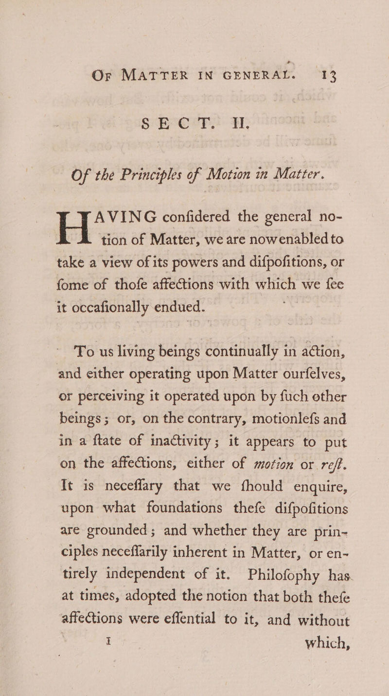 S BPC ery A, Of the Principles of Motion in Matter. AVING confidered the general no- tion of Matter, we are nowenabledto take a view of its powers and difpofitions, or fome of thofe affections with which we fee it occafionally endued. diay To us living beings continually in aétion, and either operating upon Matter ourfelves, or perceiving it operated upon by fuch ether beings; or, on the contrary, motionlefs and in a ftate of inactivity; it appears to put on the affections, either of motion or ref. It is neceflary that we fhould enquire, upon what foundations thefe difpofitions are grounded; and whether they are prin- ciples neceffarily inherent in Matter, or en- tirely independent of it. Philofophy has. at times, adopted the notion that both thefe affections were effential to it, and without t which,
