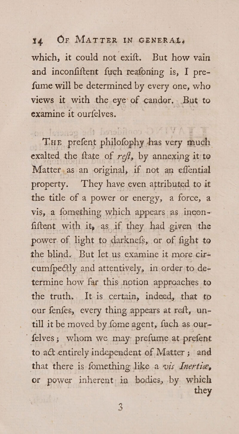 which, it could not exift. But how vain and inconfiftent fuch reafoning is, I pre- fume will be determined by every one, who views it with the eye of candor, But to examine it ourfelves. THe prefent philofophy as very much exalted the ftate of reft, by annexing it'to Matter, as an original, if not an effential property. They have even attributed to it the title of a power or energy, a force, a vis, a fomething which appears as incon- fiftent with it, as if they had given the power of light to darknefs, or of fight to the blind. But let us examine it more. cir= cumf{pedlly and attentively, in order to de- termine how far this notion approaches to the truth... It-is certain, indeed, that to our fenfes, every thing appears at reft, un- till it be moved by fome agent, fuch as our-~  felves ; whom we may prefume at. prefent to act entirely independent of Matter ; and that there is fomething like a vis Inertia, or power inherent) in bodies, by which they