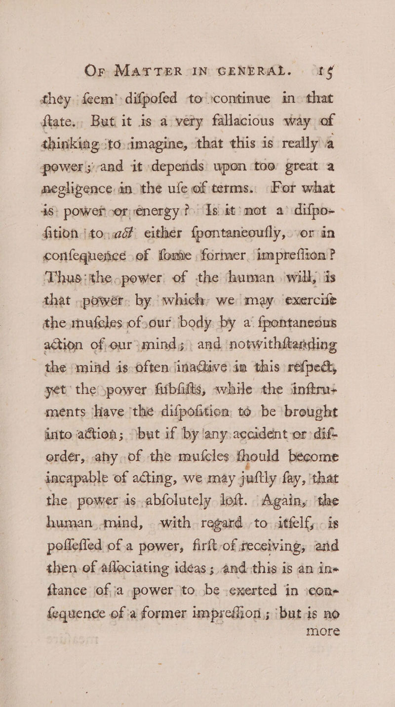 they feem’ difpofed to continue in: that fiate., But it as a vety fallacious way of thinking ‘to.imagine, that this is really va power ;'and it depends wpon too great a negligence in the ufe of terms. For what 48; power sor energy? Is it mot a’ difpo- ‘fition to, vd either {pontancoufly, vor in confequence of fome former, imprefiton ? Thus:the.power of the human. will, is that .powér. by ‘which: we may exercife the mufeles of.our body by a‘ fpontanedus action of our: mind; . and notwithftanding the mind is often inactive im this refpedh, yet the power fiibfilts, while the inftru: ments Have the difpofition to be brought into action; ‘but if by ‘any.accident or dif- order, ahy of the mutcles thould become incapable of acting, we may juftly fay, that the power is abfolutely loft. Again, ‘the human mind, with regard to itfelf . is poffefled of.a power, firft-of receiving, and then of aflociating ideas; and this is an in« ftance of|;a power to be .exerted in icons fequence of a former imprefiion,; ‘but is no