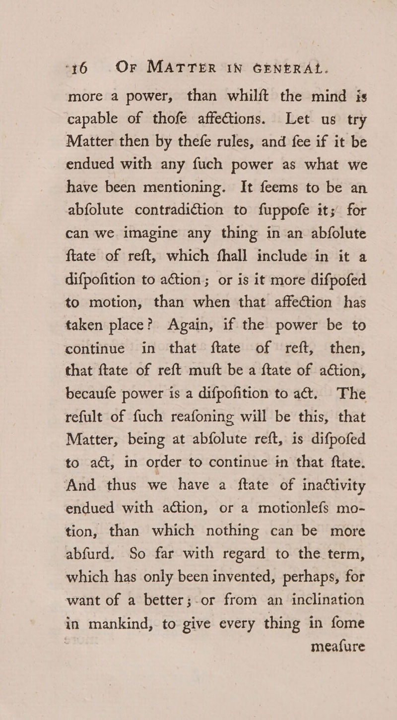 more a power, than whilft the mind is capable of thofe affections. Let us try Matter then by thefe rules, and fee if it be endued with any fuch power as what we have been mentioning. It feems to be an abfolute contradiction to fuppofe it; for can we imagine any thing in an abfolute ftate of reft, which fhall include in it a difpofition to action; or is it more difpofed to motion, than when that affeGtion has taken place? Again, if the power be to continue in that ftate of reft, then, that ftate of reft muft be a ftate of aétion, becaufe power is a difpofition to aét. The refult of fuch reafoning will be this, that Matter, being at abfolute reft, is difpofed to act, in order to continue in that ftate. ‘And thus we have a ftate of inactivity endued with ation, or a motionlefs mo- tion, than which nothing can be more abfurd. So far with regard to the term, which has only been invented, perhaps, for want of a better;-or from an inclination in mankind, to give every thing in fome 3 meafure