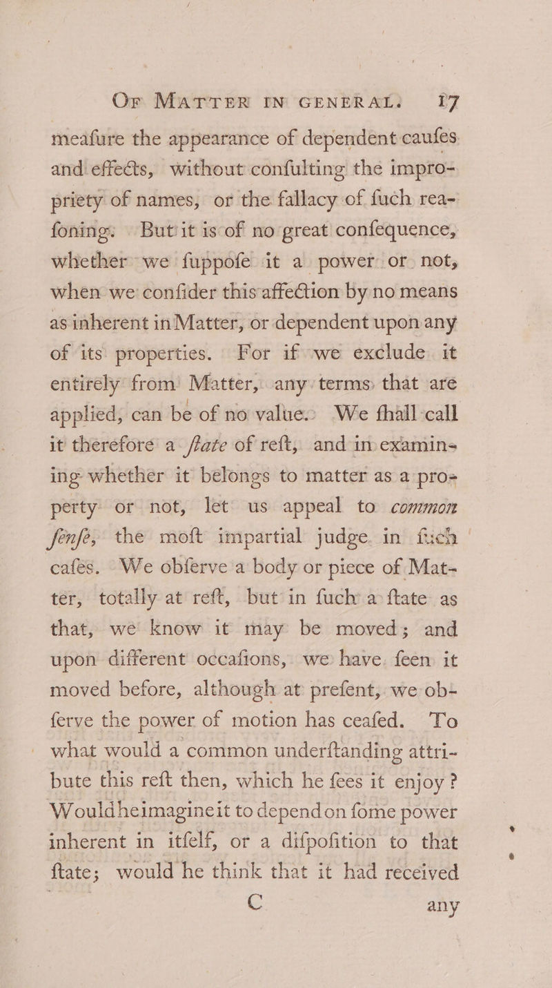 meafure the appearance of dependent caufes. and effeéts, without confulting the impro- priety of names, or the fallacy of fuch rea- foning, Butit is of no great confequence, whether we fuppofe it a power or not, when we’ confider this affe@tion by no means as inherent in Matter, or dependent upon any of its properties. For if we exclude. it entirely from’ Matter, any. terms: that are applied, can be of no value We fhall call it therefore a flare of reft, and im) examins ing whether it belongs to matter as a pro- perty) or not, let us appeal to common fenfey the moft impartial judge. in fich | cafés. We obferve a body or piece of Mat- ter, totally at reft, but in fuch’ a ftate as that, we know it may be moved; and upon different occafions, we have, feen it moved before, although at prefent, we ob- ferve the power of motion has ceafed. To what would a common underftanding attri-~ bute this reft then, which he fees it enjoy ? W ouldheimagineit to dependon fome power inherent in itfelf, or a difpofition to that flate; would he think that it had received | C any
