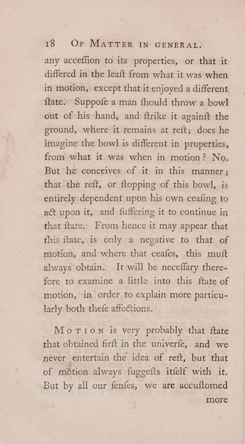 any acceffion to its properties, or that it differed in the leaft from what it was when in motion, except that it enjoyed a different ftate. Suppofe a man fhould throw a bowl out of ‘his hand, and ftrike it again{t the ground, where it remains at reft; does he imagine the bowl is different in properties, from what it was when in motion? No. — But he conceives of it in this manner ; that the reft, or {topping of this bowl, is entirely dependent upon his own ceafing to act upon it, and fuffering it to continue in that ftate. From hence it may appear that this ftate, is only a negative to that of motion, and where that ceafes, this mutt always obtain. It will be neceffary there- fore to examine a little into this ftate of motion, in order. to explain more particu- larly both thefe affections. Motion is very probably that ftate that obtained firft in the univerfe, and we never entertain the idea of reft, but that of miétion always fuggefts itfelf with it. But by all our fenfes, we are accuftomed