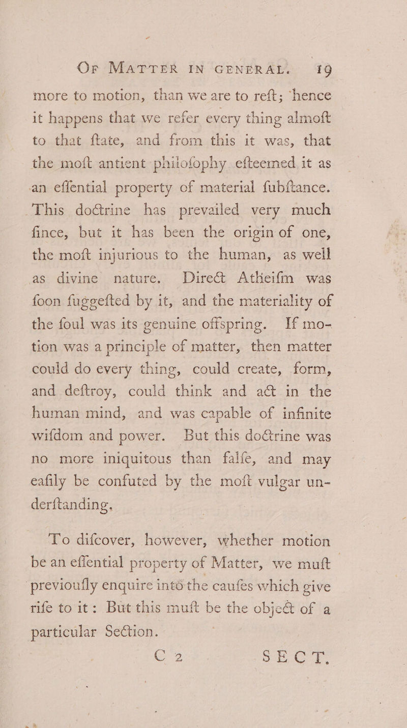 “ Or MATTER IN GENERAL. 19 more to motion, than we are to reft; “hence it happens that we refer every thing almoft to that ftate, and from this it was, that the moft antient phitofophy efteemed. it as an effential property of material fubftance. This doérine has prevailed very much fince, but it has been the origin of one, the moft injurious to the human, as well as divine nature. Direct Atheifm was foon fuggefted by it, and the materiality of the foul was its genuine offspring. If mo- tion was a principle of matter, then matter could do every thing, could create, form, and deftroy, could think and aé&amp; in the human mind, and was capable of infinite wifdom and power. But this doctrine was no more iniquitous than falfe, and may eafily be confuted by the moft vulgar un- derftanding. To difcover, however, whether motion be an effential property of Matter, we muft | previoufly enquire into the caufes which give rife to it: But this muft be the obje&amp; of a particular Section. : C2 gore Ga