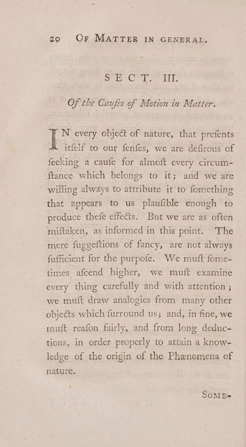 / pled Ch Ces ined Of the Caufes of Motion in Matter. F N every object of nature, that prefents itfelf to our fenfes, we are defirous of feeking a caufe for almoft every circum- ftance which belongs to it; and we are willing always to attribute it to fomething that appears to us plaufible enough to produce thefe effects. But we are as often miftaken, as informed in this point. The mere fuggeftions of fancy, are not always fufficient for the purpofe. We muft fome- times afcend higher, we muft examine every thing carefully and with attention ; we muft draw analogies from many other objeéts which furround us; and, in fine, we muft reafon fairly, and from long deduc- tions, in order properly to attain a know- ledge of the origin of the Phenemena of — nature. : 4 SOME@