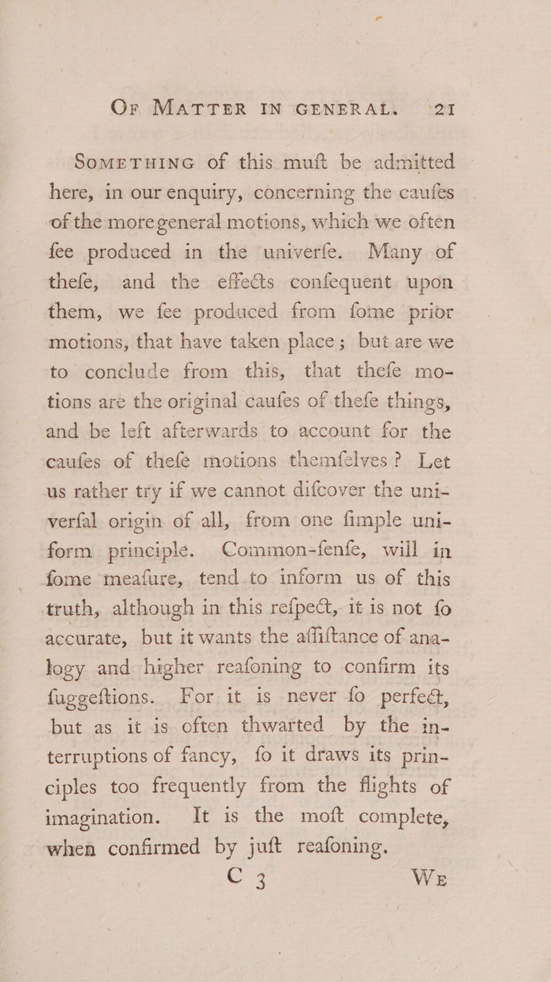 SOMETHING Of this. muft be admitted here, in our enquiry, concerning the caufes of the moregeneral motions, which we often fee produced in the univerfe. Many of thefe, and the effects confequent upon them, we fee produced from fome prior motions, that have taken place; but are we to conclude from this, that thefe mo- tions are the original caufes of thefe things, and be left afterwards to account for the caufes of thefe motions tnaemfelves? Let us rather try if we cannot difcover the uni- verfal origin of all, from one fimple uni- form principle. Common-fenfe, will in fome meafure, tend.to inform us of this truth, although in this refpect, it is not fo accurate, but it wants the affiitance of ana- logy and higher reafoning to confirm its fuggeftions. For it is never fo perfedt, but as it is often thwarted by the in- terruptions of fancy, fo it draws its prin- ciples too frequently from the flights of imagination. It is the moft complete, whea confirmed by juft reafoning. C3 WE