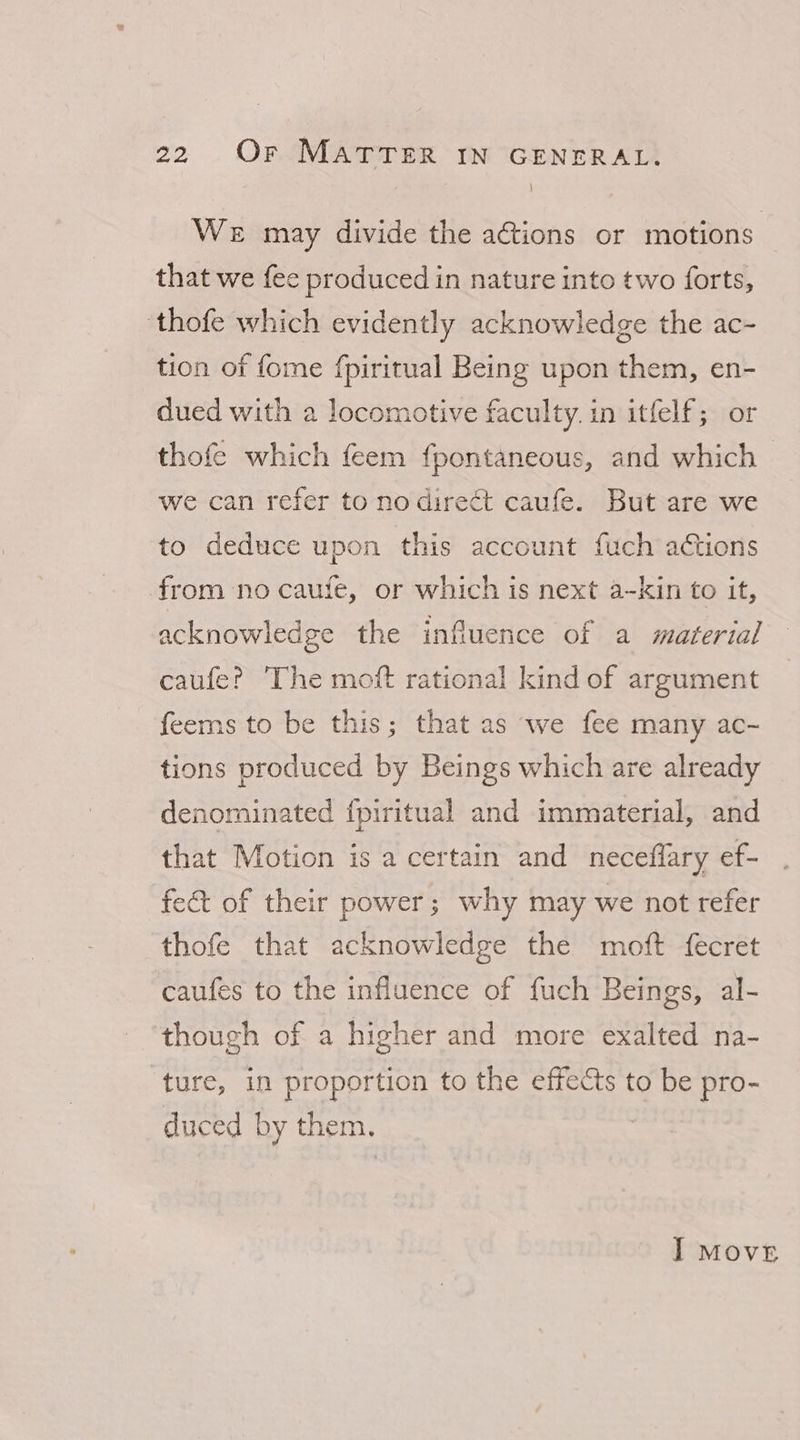 \ We may divide the ations or motions that we fee produced in nature into two forts, ‘thofe which evidently acknowledge the ac- tion of fome fpiritual Being upon them, en- dued with a locomotive faculty. in itfelf; or thofe which feem fpontaneous, and which - we can refer to no direct caufe. But are we to deduce upon this account fuch actions from no caufe, or which is next a-kin to it, acknowledge the influence of a material caufe? The moft rational kind of argument feems to be this; that as we fee many ac- tions produced by Beings which are already denominated {piritual and immaterial, and that Motion is a certain and neceflary ef- fect of their power; why may we not refer thofe that acknowledge the moft fecret caufes to the influence of fuch Beings, al- though of a higher and more exalted na- ture, in proportion to the effects to be pro- duced by them. I Move