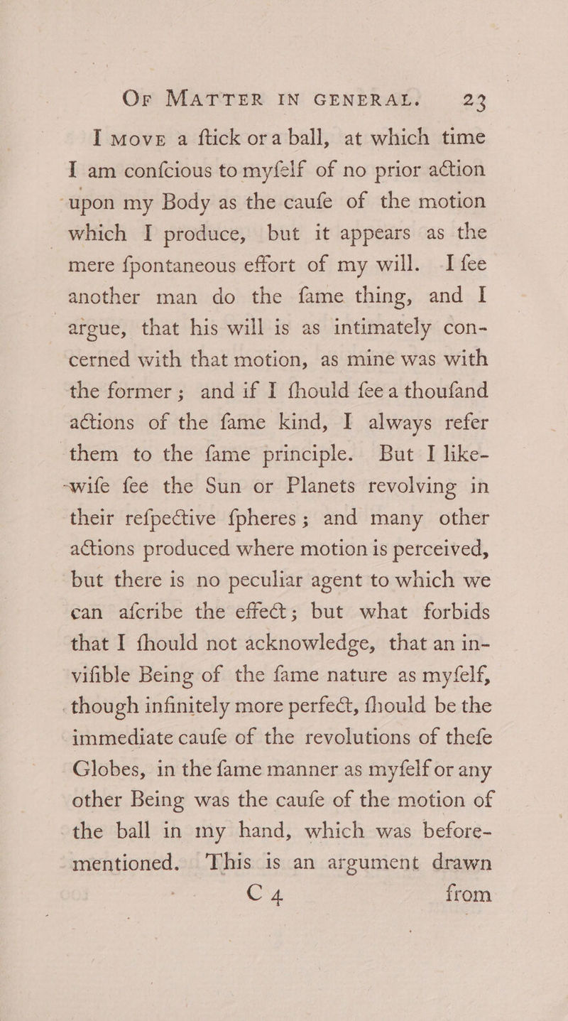 I move a ftick ora ball, at which time I am confcious to myfelf of no prior action “upon my Body as the caufe of the motion which I produce, but it appears as the mere fpontaneous effort of my will. I fee another man do the fame thing, and I argue, that his will is as intimately con- cerned with that motion, as mine was with the former; and if I thould feea thoufand actions of the fame kind, I always refer ‘them to the fame principle. But I like- -wife fee the Sun or Planets revolving in their refpective {pheres; and many other actions produced where motion is perceived, but there is no peculiar agent to which we can afcribe the effect; but what forbids that I fhould not acknowledge, that an in- vifible Being of the fame nature as myfelf, _though infinitely more perfect, fhould be the immediate caufe of the revolutions of thefe Globes, in the fame manner as myfelf or any other Being was the caufe of the motion of the ball in my hand, which was before- mentioned. ‘This is an argument drawn C4 from