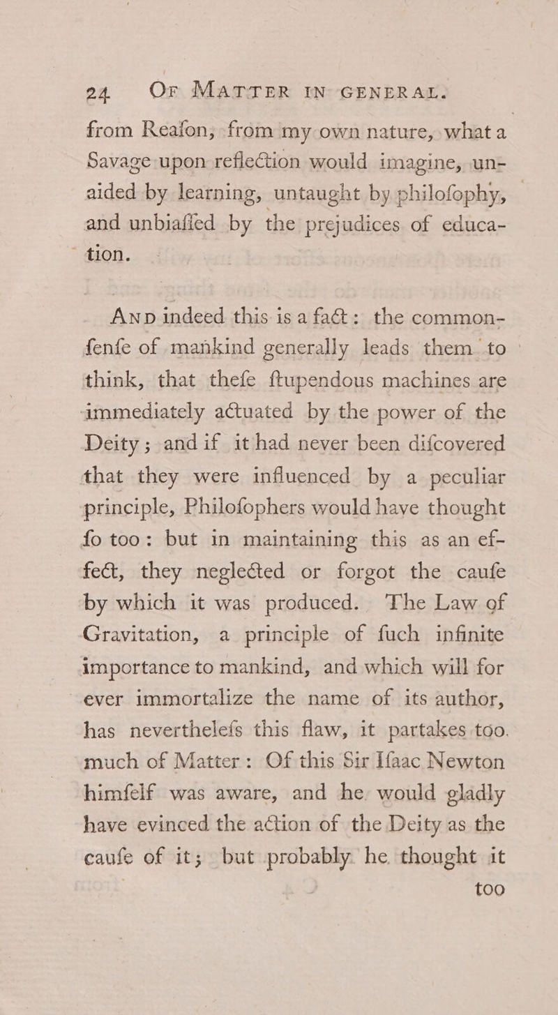 from Reafon, from my own nature, what a Savage-upon reflection would imagine, un- aided by learning, untaught by philofophy, | and unbiafied by the prejudices. of educa- tion. Anp indeed this isa fa&amp;t: the common- fenfe of mankind generally leads them to — think, that thefe ftupendous machines are immediately aCtuated by the power of the Deity ; andif it had never been difcovered that they were influenced by a peculiar principle, Philofophers would have thought fo too: but in maintaining this as an ef- fect, they neglected or forgot the caufe by which it was produced. The Law of Gravitation, a principle of fuch infinite importance to mankind, and which will for ever immortalize the name of its author, has neverthelefs this flaw, it partakes too. much of Matter: Of this Sir Ifaac Newton himfelf was aware, and he, would gladly have evinced the action of the Deity as the caufe of it; but probably. he thought it ; too