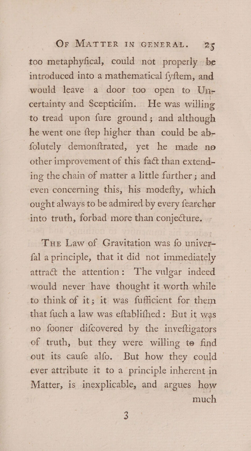 too metaphyfical, could not properly be introduced into a mathematical fyftem, and would leave a door too open to Une certainty and Scepticifm. He was willing to tread upon fure ground; and although he went one ftep higher than could be ab- folutely demonftrated, yet he made no other improvement of this fact than extend-_ ing the chain of matter a little further ; and even concerning this, his modefty, which ought always to be admired by every fearcher into truth, forbad more than conjecture. Tur Law of Gravitation was fo univer- fal a principle, that it did not immediately attract the attention: ‘The vulgar indeed would never have thought it worth while to think of it; it was fufficient for them that fuch a law was eftablifhed: But it was no fooner difcovered by the inveftigators of truth, but they were willing te find out its caufe alfo. But how they could © ever attribute it to a principle inherent in Matter, is inexplicable, and argues how 3