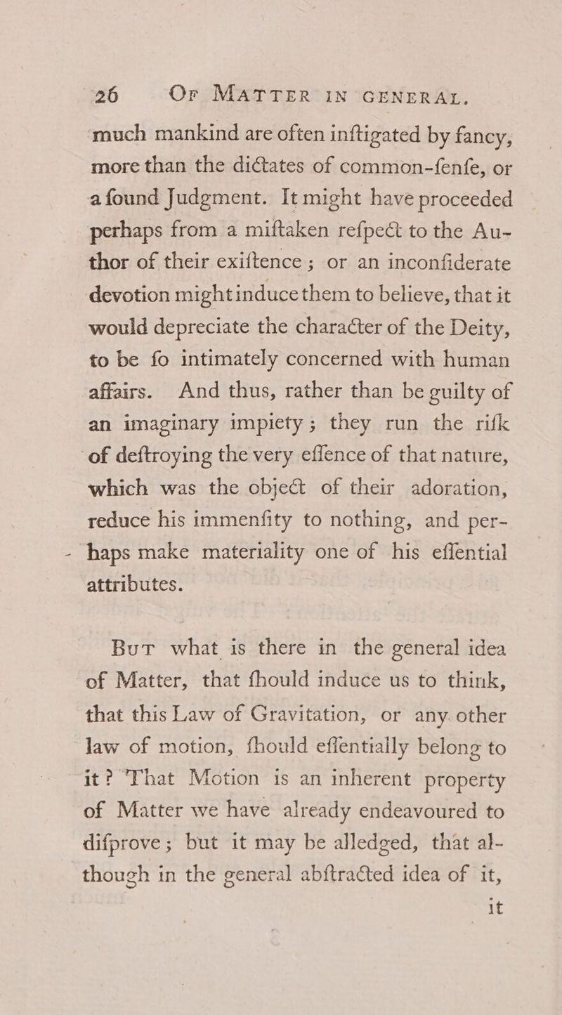 much mankind are often inftigated by fancy, more than the dictates of common-fenfe, or afound Judgment. It might have proceeded perhaps from a miftaken refpect to the Au- thor of their exiftence ; or an inconfiderate devotion might induce them to believe, that it would depreciate the character of the Deity, to be fo intimately concerned with human affairs. And thus, rather than be guilty of an imaginary impiety; they run the rifk of deftroying the very eflence of that nature, which was the object of their adoration, reduce his immenfity to nothing, and per- haps make materiality one of his effential attributes. But what is there in the general idea of Matter, that fhould induce us to think, that this Law of Gravitation, or any. other law of motion, fhould effentially belong to it? That Motion is an inherent property of Matter we have already endeavoured to difprove; but it may be alledged, that al- though in the general abftracted idea of it, it