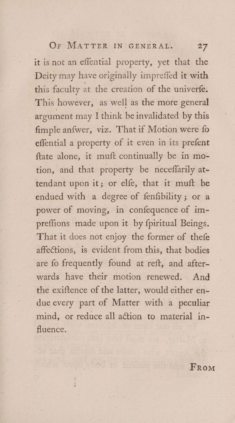 it is not an effential property, yet that the. Deity may have originally imprefied it with this faculty at the creation of the univerfe. This however, as well as the more general argument may I think be invalidated by this fimple anfwer, viz. That if Motion were fo effential a property of it even in its prefent {tate alone, it muft continually be in mo- tion, and that property be neceffarily at- tendant upon it; or elfe, that it muft be endued with a degree of fenfibility; or a power of moving, in confequence of im- preflions made upon it. by {piritual Beings. That it does not enjoy the former of thefe affections, is evident from this, that bodies are fo frequently found at reft, and after- wards have their motion renewed. And the exiftence of the latter, would either en- due every part of Matter with a peculiar mind, or reduce all action to material in- fluence. ; From