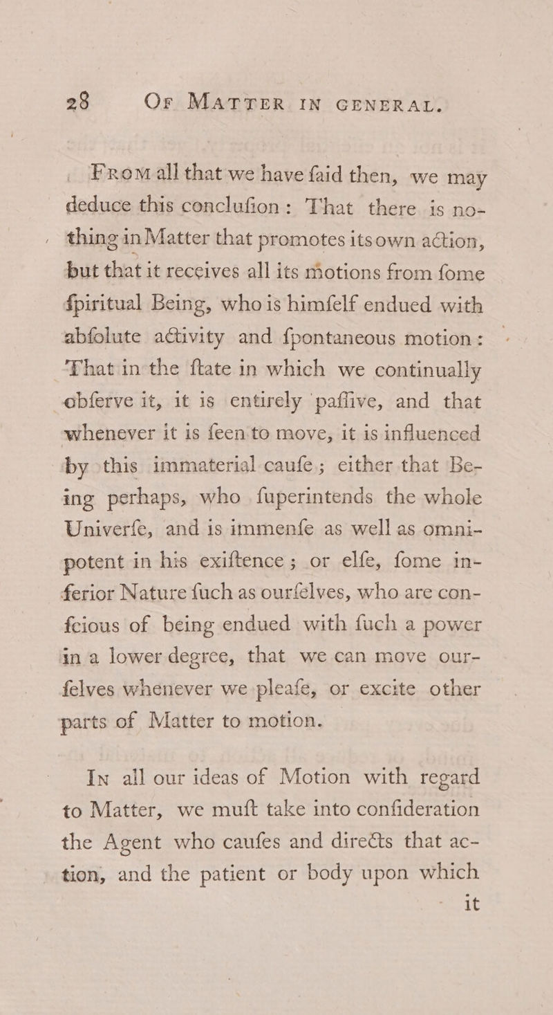 From all that we have faid then, we may deduce this conclufion: That there is no- thing in Matter that promotes itsown action, but that it receives all its motions from fome fpiritual Being, who is himfelf endued with abfolute activity and fpontaneous motion: That in the ftate in which we continually obferve it, it is entirely paffive, and that whenever it is feen'to move, it is influenced by this immaterial caufe,; either that Be- ing perhaps, who fuperintends the whole Univerfe, and is immenfe as well as omni- potent in his exiftence ; or elfe, fome in- - ferior Nature fuch as ourfelves, who are con- feious of being endued with fuch a power in a lower degree, that we can move our- felves whenever we pleafe, or excite other parts of Matter to motion. In all our ideas of Motion with regard to Matter, we mutt take into confideration the Agent who caufes and directs that ac- tion, and the patient or body upon which Ming 1