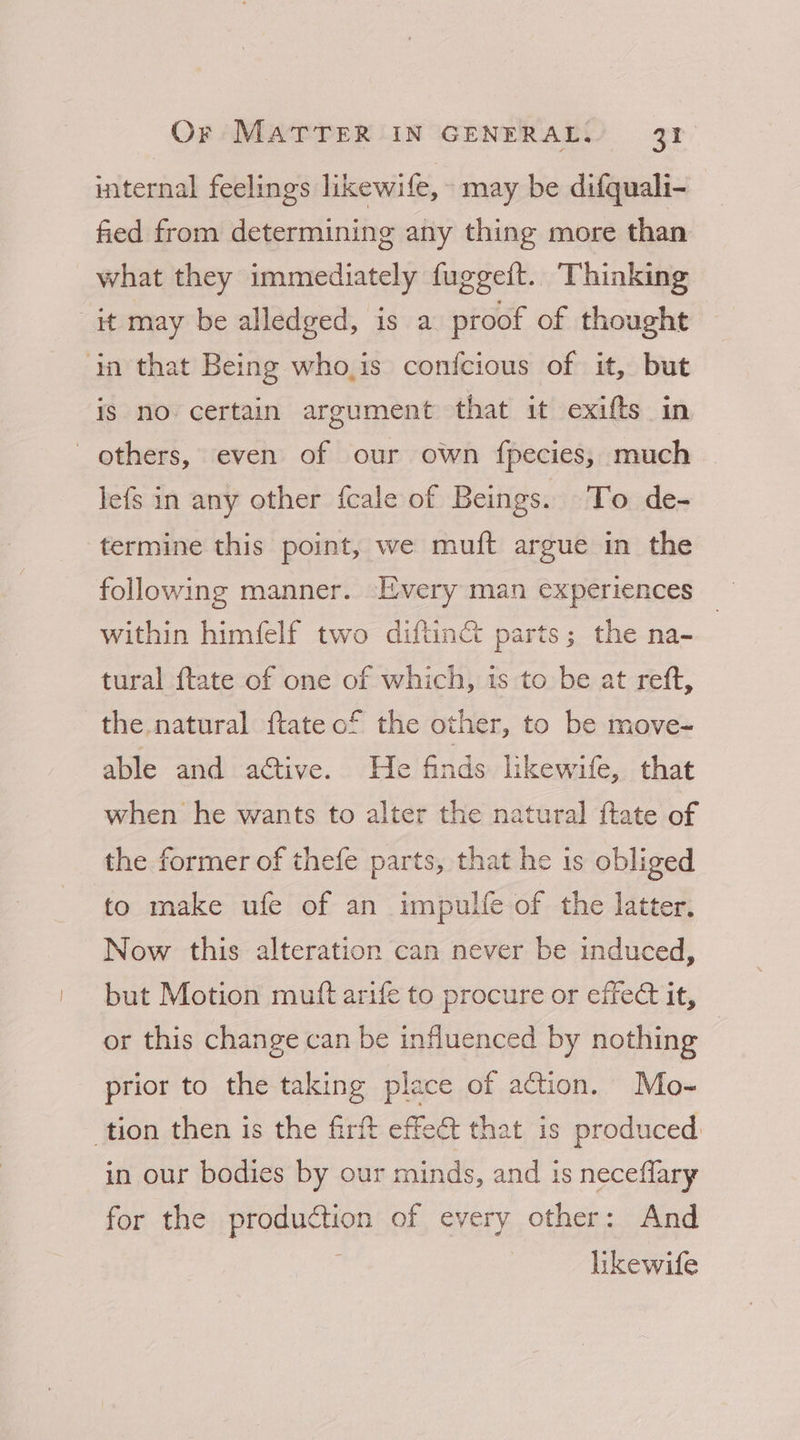 internal feelings likewife, may be difquali- fied from determining any thing more than what they immediately fuggeft. Thinking it may be alledged, is a proof of thought in that Being who,is confcious of it, but is no certain argument that it exifts in others, even of our own fpecies, much lefs in any other fcale of Beings. To de- termine this point, we muft argue in the following manner. Every man experiences within himfelf two diftinct parts; the na-~ tural ftate of one of which, is to be at reft, the natural ftate of the other, to be move- able and a@tive. He finds likewife, that when he wants to alter the natural ftate of the former of thefe parts, that he 1s obliged to make ufe of an impulfe of the latter, Now this alteration can never be induced, but Motion muft arife to procure or effect it, or this change can be influenced by nothing prior to the taking place of action. Mo- tion then is the firft effet that is produced in our bodies by our minds, and is neceflary for the production of every other: And likewife