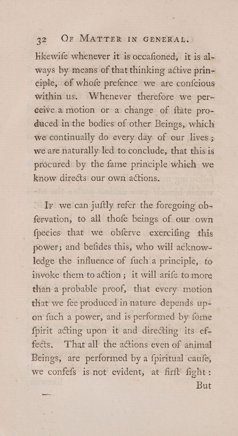 likewife whenever it is occafioned, it is al- ways by means of that thinking active prin- ciple, of whofe prefence we are confcious within us. Whenever therefore. we per- ceive a motion or a change of ftate pro- duced inthe bodies’ of other Beings, which we continually do every day of our lives; we are naturally led to conclude, that this is procured by the fame principle which we know directs our own actions. Ir we can juftly refer the foregoing ob- férvation, to all thofe beings of our own fpecies that we obferve exercifing this power; and befides this, who will acknow- ledge the influence of fuch a principle, to invoke them to aétion ; it will arife tomore than a probable proof, that every motion that we fee produced in nature depends up- on fuch a power, and is performed by fome fpirit acting upon it and direGing its: ef- fe&amp;ts. That all the actions even of animal Beings, are performed by a {piritual catile, we confefs is not evident, at firft fight: But Dptetnyirnen.