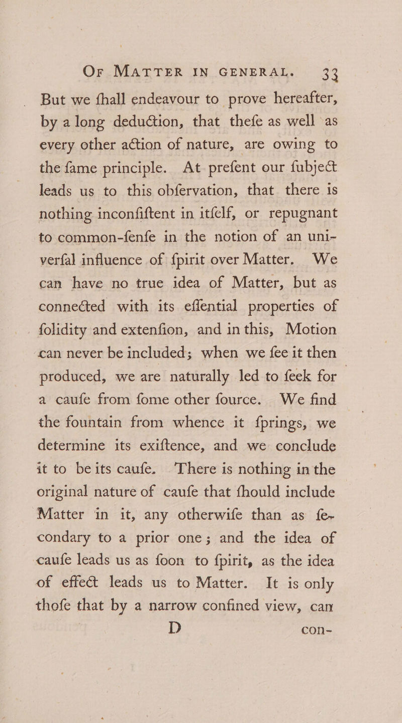 But we fhall endeavour to prove hereafter, by along deduction, that thefe as well as every other action of nature, are owing to the fame principle. At prefent our fubject leads us to this obfervation, that there is nothing inconfiftent in itfelf, or repugnant to common-fenfe in the notion of an uni- verfal influence of f{pirit over Matter. We can have no true idea of Matter, but as connected with its effential properties of folidity and extenfion, and inthis, Motion can never be included; when we fee it then produced, we are naturally led to feek for a caufe from fome other fource. We find the fountain from whence it {prings, we determine its exiftence, and we conclude it to beits caufe. There is nothing in the original nature of caufe that thould include — Matter in it, any otherwife than as fe condary to a prior one; and the idea of caufe leads us as foon to {pirit, as the idea of effect leads us to Matter. It is only thofe that by a narrow confined view, can D con-