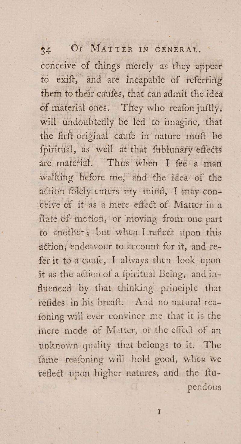 conceive of things merely as they appear to exift, and are incapable of reférring them to their caufés, that can admit the idea of material onés. They who reafon juftly, will undoubtedly be led to imagine, that the firft original caufe in’ nature muft be {piritual, as weil at that fublunary effects are matétial. Thus when I feé a man walking’ before me; ahd ‘the idea of the action folely. enters my mind, I may con- ceive of it as a mere effe&amp; of Matter in a Rate of motion, oF moving frony one part to another; but when I reflea upon this ation; endeavour to account for it, and re- fer it toa caufe, I always then look upon it as the adtion of a {piritual Being, and in- fluenced by that thinking principle that refides in his breaft. And no natura! rea- foning will ever convince me that it is the mere mode of Matter, of the effect of an unknown quality that belongs to it. The fame reafoning will hold good, when we reflect upon higher natures, and the ftu- pendous