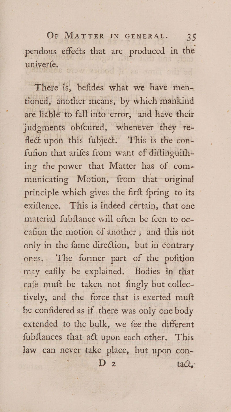 pendous effects that are produced in the univerfe. There is, befides what we have men- tioned, another means, by which mankind are liable to fall into ‘error, and have their judgments obfcured, whenever they “ree fle& upon this fubje&. This is the con- fufion that arifes from want of diftinguith- ing the power that Matter has of com- municating Motion, from that original principle which gives the firft {pring to its exiftence. 'This is indeed certain, that one material fubftance will often be feen to oc- cafion the motion of another ; and this not only in the fame direction, but in contrary ones. The former part of the pofition ‘may eafily be explained. Bodies in that cafe muft be taken not fingly but collec- tively, and the force that is exerted muft be confidered as if there was only one body extended to the bulk, we fee the different fubftances that act upon each other. This law can never take place, but upon con- 2 tact,