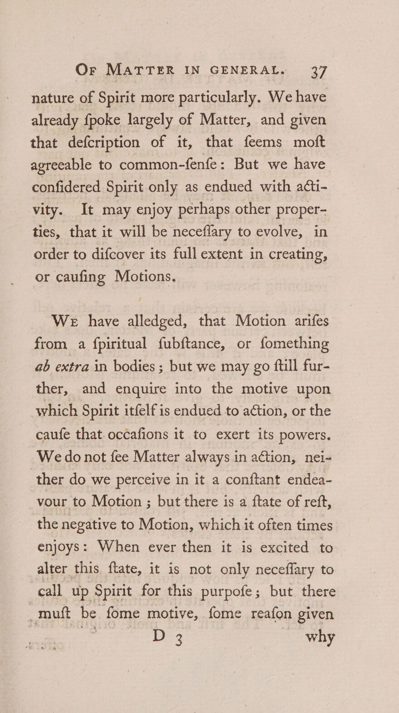 nature of Spirit more particularly. We have already fpoke largely of Matter, and given that defcription of it, that feems moft agreeable to common-fenfe: But we have confidered Spirit only as endued with acti- vity. It may enjoy perhaps other proper- ties, that it will be neceflary to evolve, in order to difcover its full extent in creating, or caufing Motions. WE have alledged, that Motion arifes from a fpiritual fubftance, or fomething ab extra in bodies ; but we may go ftill fur- ther, and enquire into the motive upon which Spirit itfelf is endued to action, or the caufe that oc¢afions it to exert its powers. We do not fee Matter always in action, nei- ther do we perceive in it a conftant endea- vour to Motion ; but there is a {tate of reft, the negative to Motion, which it often times enjoys: When ever then it is excited to alter this ftate, it is not only neceflary to call up Spirit for this purpofe; but there _muft be fome motive, fome reafon given D3 | why