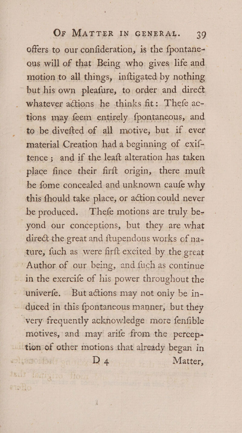 offers to our confideration, is the {pontane- ous will of that Being who gives life and motion to all things, inftigated by nothing ~ but his own pleafure, to order and dire whatever actions he thinks fit: Thefe ac- tions may feem entirely {pontaneous, and .to be divefted of all motive, but if. ever material Creation hada beginning of exif- tence; and if the leaft alteration has taken place fince their firft origin, there mutt be fome concealed and unknown caufe why this fhould take place, or action could never be produced. Thefe motions are truly. be- -yond our conceptions, but they are what direct the great and {tupendous works of na- ture, fuch as were firft excited by the great Author of our being, and fuch as continue in the exercife of his power throughout the univerfe. But actions may not only be in- duced in this fpontaneous manner, but they very frequently acknowledge more fenfible motives, and may arife from the percep- ..tionsof other motions that already began in D4 ; Matter,