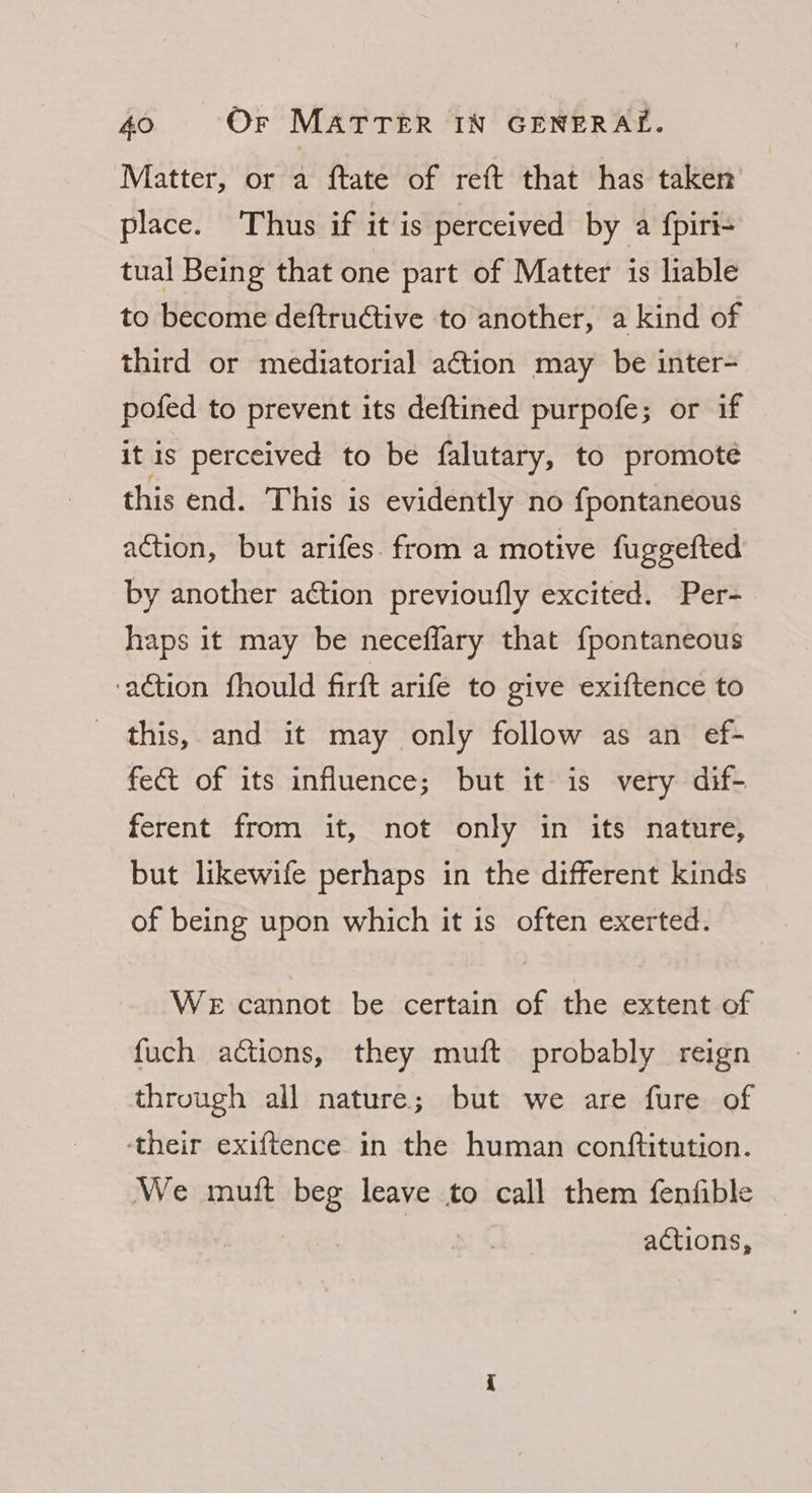 Matter, or a ftate of reft that has taken place. Thus if it is perceived by a fpiri- tual Being that one part of Matter is liable to become deftructive to another, a kind of third or mediatorial action may be inter- pofed to prevent its deftined purpofe; or if it is perceived to be falutary, to promote this end. This is evidently no fpontaneous action, but arifes. from a motive fuggefted by another aétion previoufly excited. Per- haps it may be neceflary that f{pontaneous action fhould firft arifé to give exiftence to _ this, and it may only follow as an ef- fect of its influence; but it is very dif- ferent from it, not only in its nature, but likewife perhaps in the different kinds of being upon which it is often exerted. We cannot be certain of the extent of fuch actions, they muft probably reign through all nature; but we are fure of ‘their exiftence in the human conftitution. We mutt we leave to call them fenfible actions,