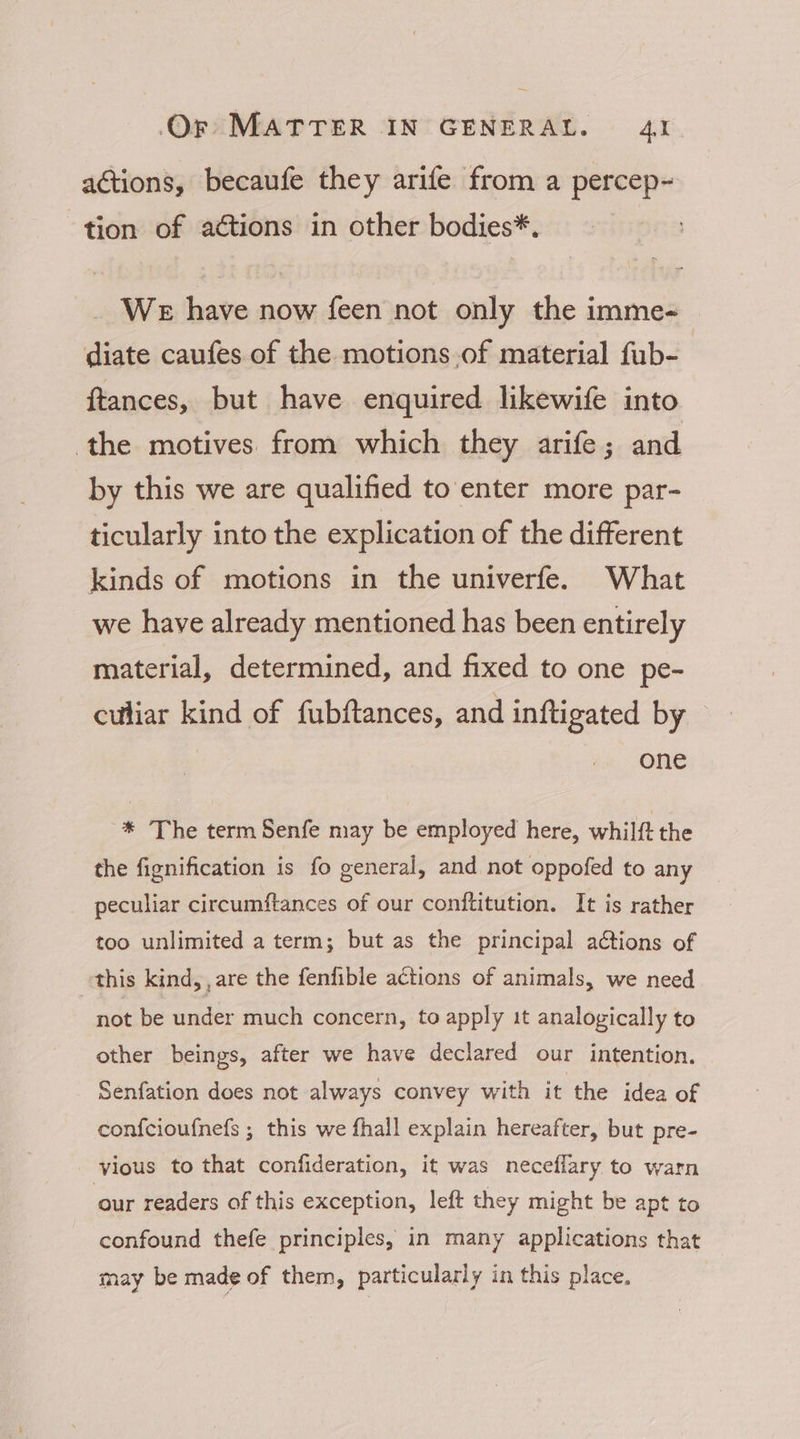 actions, becaufe they arife from a percep- tion of actions in other bodies*. WE have now feen not only the imme- diate caufes of the motions.of material fub- ftances, but have enquired likewife into the motives from which they arife; and by this we are qualified to enter more par- ticularly into the explication of the different kinds of motions in the univerfe. What we have already mentioned has been entirely material, determined, and fixed to one pe- culiar kind of fubftances, and inftigated by one * The term Senfe may be employed here, whilft the the fignification is fo general, and not oppofed to any peculiar circumftances of our conftitution. It is rather too unlimited a term; but as the principal actions of this kind, , are the fenfible actions of animals, we need not be under much concern, to apply it analogically to other beings, after we have declared our intention. Senfation does not always convey with it the idea of confcioufnefs ; this we fhall explain hereafter, but pre- vious to that confideration, it was neceflary to warn our readers of this exception, left they might be apt to confound thefe principles, in many applications that may be made of them, particularly in this place.