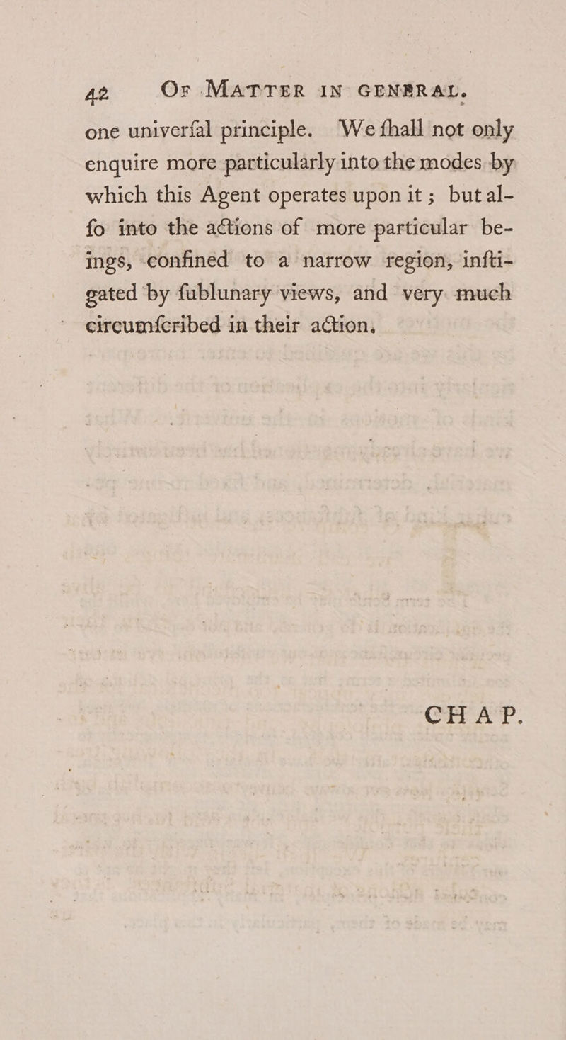 one univerfal principle. We {hall not only enquire more particularly into the modes by which this Agent operates upon it ; butal- fo into the actions of more particular be- ings, confined to a narrow region, infti- gated by fublunary views, and very much eircumfcribed in their action. CHAP.