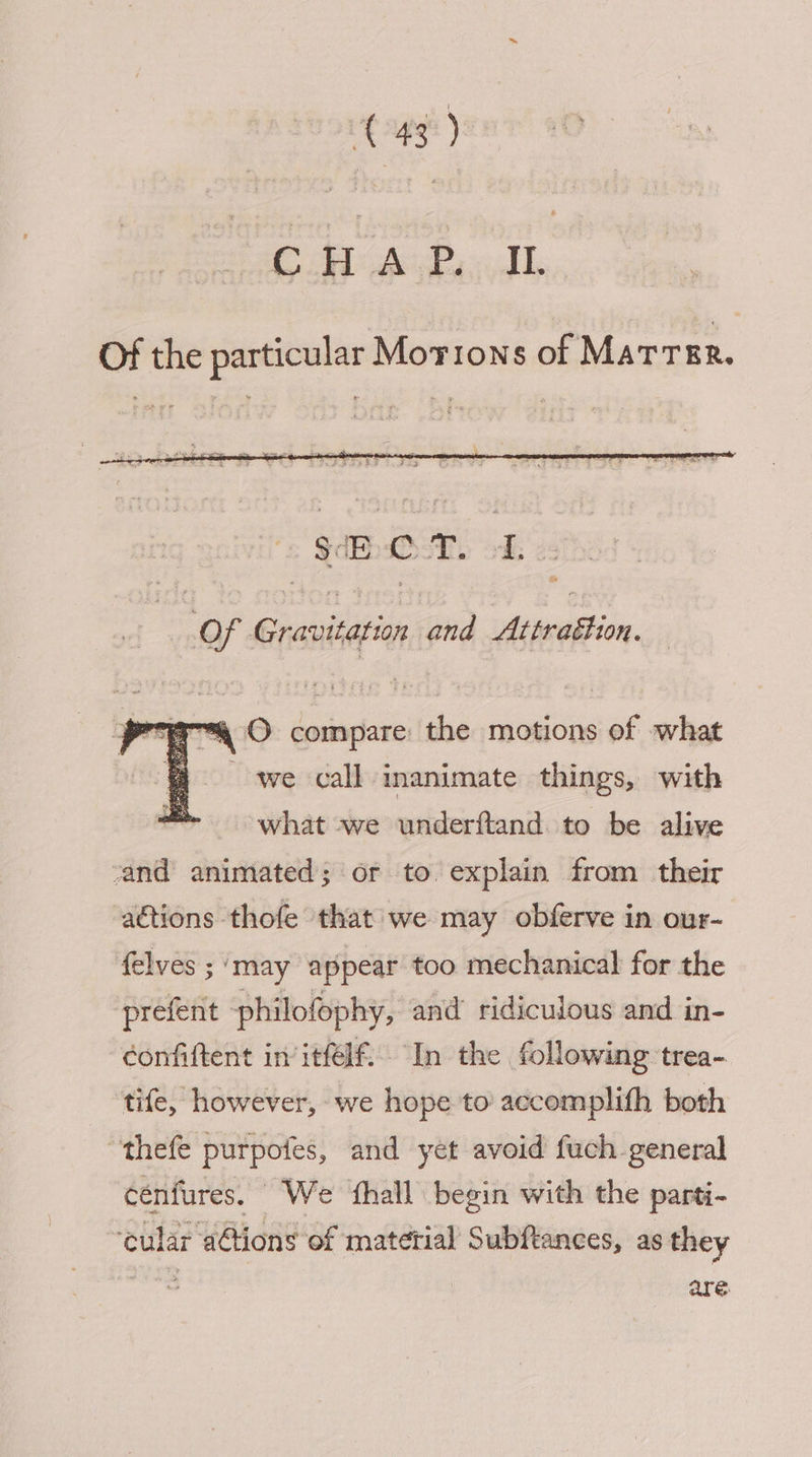 ae ee Of the particular Morons of Marrrr. Of Gravitation and Attrattion. aa O compare the motions of what we call inanimate things, with what we underftand. to be alive rand animated; or to. explain from their actions thofe that we may obferve in our- felves ; ‘may appear too mechanical for the prefent philofophy, and ridiculous and in- confiftent in itfelf. In the following trea- tife, however, we hope to accomplith both “thefe purpofes, and yet avoid fuch general cénfures. We ‘fhall begin with the parti- ‘cular a@ions of material Subftances, as they : are