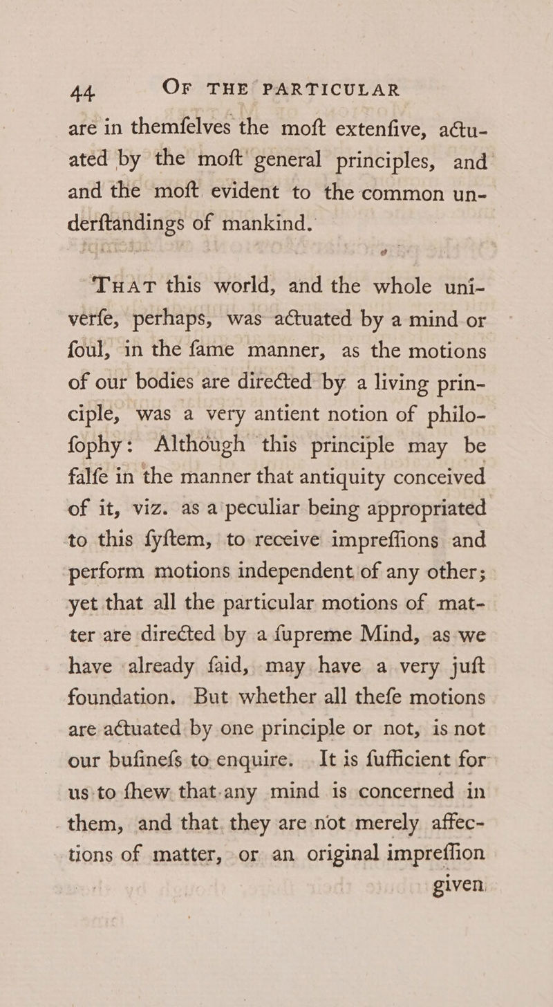 are in themfelves the moft extenfive, actu- ated by the moft’ general principles, and and the moft evident to the common un- derftandings of mankind. TuatT this world, and the whole uni- verfe, perhaps, was actuated by a mind or foul, in the fame manner, as the motions of our bodies are directed by a living prin- ciple, was a very antient notion of philo- fophy: Although this principle may be falfe in the manner that antiquity conceived of it, viz. as a peculiar being appropriated to this fyftem, to receive impreffions and perform motions independent of any other; yet that all the particular motions of mat- ter are directed by a fupreme Mind, as we have already faid, may have a very juft foundation. But whether all thefe motions are actuated by one principle or not, is not our bufinefs to enquire. It is fufficient for: us to fhew that-any mind is concerned in them, and that. they are not merely affec- tions of matter, or an original impreffion given