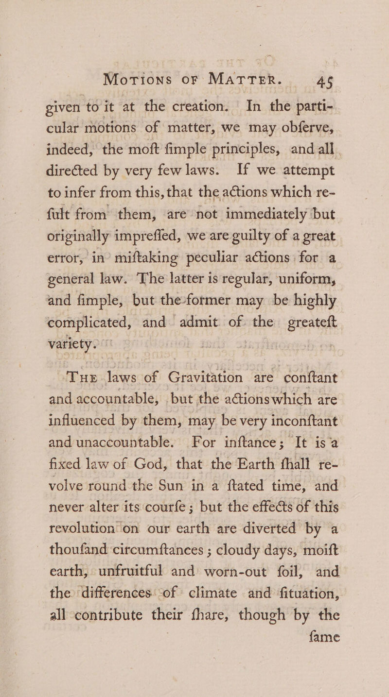 given to it at the creation. In the parti- cular motions of matter, we may obferve, indeed, the moft fimple principles, and all . directed by very few laws. If we attempt to infer from this, that the actions which re- -fult from them, are not immediately but originally i imprefled, we are guilty of a great error, in’ miftaking peculiar ations for a general law. The latter is regular, uniform, and fimple, but the»former may be highly ie cna and admit of the greateft vpciyea ane laws. of Gravitation are conftant and accountable, but the actions which are influenced by them, may be very inconftant and unaccountable. For inftance ; It isa fixed law of God, that the Earth fhall re- volve round the Sun in a ftated time, and never alter its ‘courfe; but the effeéts of this revolution on our earth are diverted by a thoufand circumftances ; cloudy days, moitft earth, unfruitful and worn-out foil, and the differences. of climate and fituation, all contribute il fhare, though by the fame