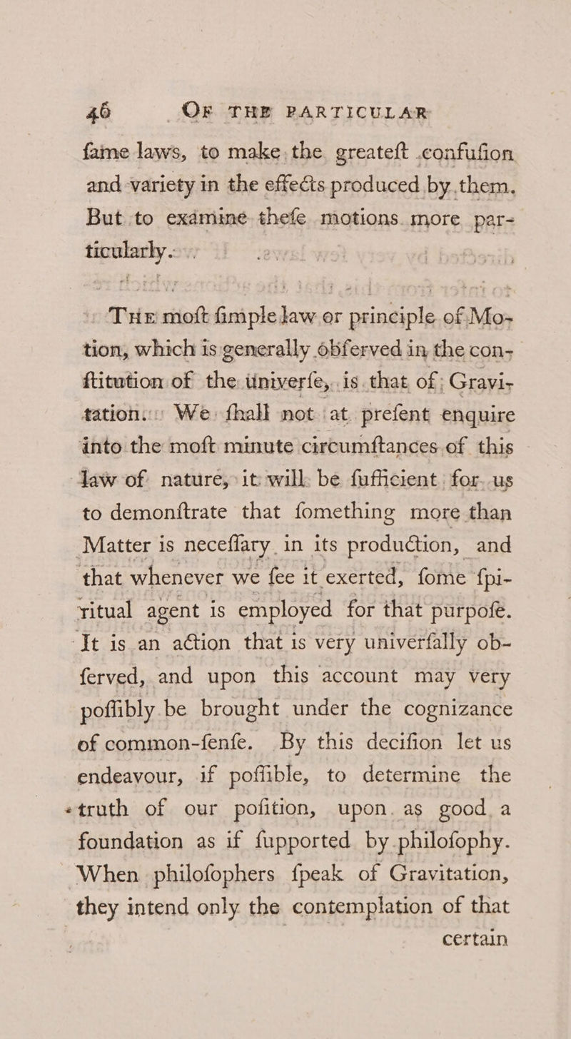 fame laws, to make the. greate{t .confufion and variety in the effects produced by.them. But to exdmime thefe motions. more par- sarap Tin ciiot beards ee er Teams of oS tion, which is generally obferved in the con- ftitwtion of the univerfe,. is. that of: Gravi- tation... We: fhall not ‘at. prefent enquire into the moft minute circumftances of this daw of nature, it will be fufficient for. us to demonttrate that fomething more than Matter is neceflary. in its produdtion, and that whenever we {fee it. exerted, fome {pi- ritual agent 1s employed for that purpofe. ‘It is an ation that is very univerfally ob- ferved, and upon this account may very poffibly be brought under the cognizance of common-fenfe. By this decifion let us endeavour, if poffible, to determine the «truth of our pofition, upon. as good a foundation as if fupported by philofophy. When philofophers {peak of Gravitation, they intend only the contemplation of that | | certain