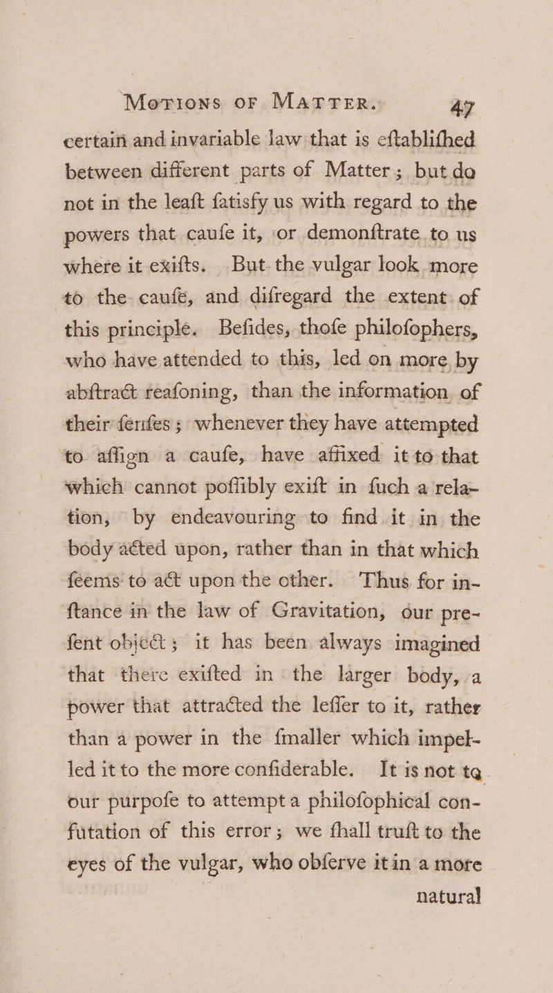 certaini and invariable law that is eftablifhed between different parts of Matter; but de not in the leaft fatisfy us with regard to the powers that caufe it, or demonftrate to us where it exifts. But the vulgar look more to the caufe, and difregard the extent. of this principle. Befides, thofe philofophers, who have attended to this, led on more, by abftract reafoning, than the information, of their fenfes ; whenever they have attempted ‘to affign a caufe, have affixed. it to that which cannot pofflibly exift in fuch a rela~ tion, by endeavouring to find it in the body aéted upon, rather than in that which feems to act upon the other. Thus for in- ftance in the law of Gravitation, our pre- fent object; it has been always imagined that there exifted in the larger body, a power that attracted the leffer to it, rather than a power in the fmaller which impel- led itto the more confiderable. It is not tq. our purpofe to attempt a philofophical con- futation of this error; we fhall truft to the eyes of the vulgar, who obferve itin a more