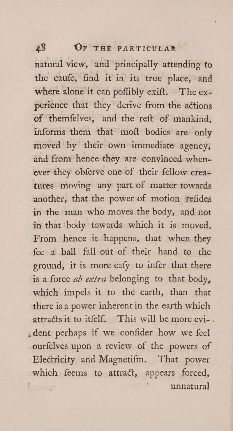 natural view, and principally attending to the caufe, find it in its true place, and where alone it can poffibly exift. The ex- perience that they derive from the ations of themfelves, and the reft of mankind, informs them that moft bodies are only moved by their own immediate agency, and from hence they are convinced when- ever they obferve one of their fellow crea- tures moving any part of matter towards another, that the power of motion refides in the man who moves the body, and not in that ‘body towards which it is moved. From hence it happens, that when they fee a ball fall out of their hand to the ground, it is more eafy to infer that there is a force ah extra belonging to that body, which impels it to the earth, than that there is a power inherent in the earth which attracts it to itfelf. This will be more evi-. .dent perhaps if we confider how we feel ourfelves upon a review of the powers of Electricity and Magnetifm. That power — which feems to attract, appears forced,
