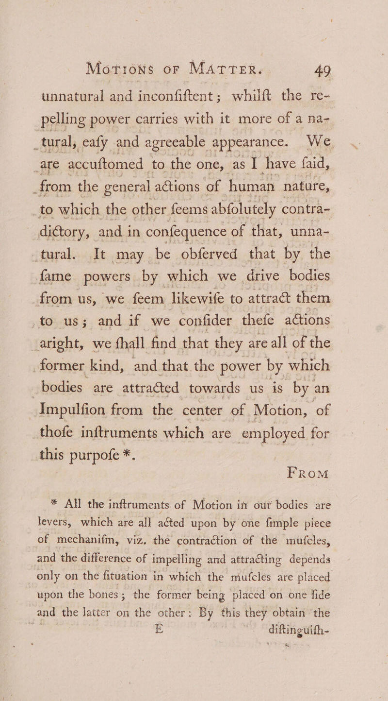 unnatural and inconfiftent; whilft the re- pelling power carries with it more of a na- _tural, _ealy and agreeable appearance. We. _are accuftomed to the one, as I have faid, the general actions of human nature, _to which the other feems abfolutely contra- _dictory, and i in confequence of that, unna- tural. It may be obferved that by the fame powers by which we drive bodies from us, ‘we feem likewife to attract them to us; and if we confider thefe actions _aright, we fhall find that they are all of the former kind, and that the power by which bodies are attracted towards us is by an _Impulfion from the center of Motion, ‘of thofe inftruments which are employed for this purpofe *. ¥ FRoM * All the inftruments. of Motion itt out bodies are levers, which are al] acted upon by one fimple piece of mechanifm, viz. the contraction of the mutcles, and the difference of impelling and attracting depends only on the fituation in which the mufcles are placed upon the bones; the former being placed on one fide and the latter on the other: By this they obtain the 3 E , citing ulth- Be