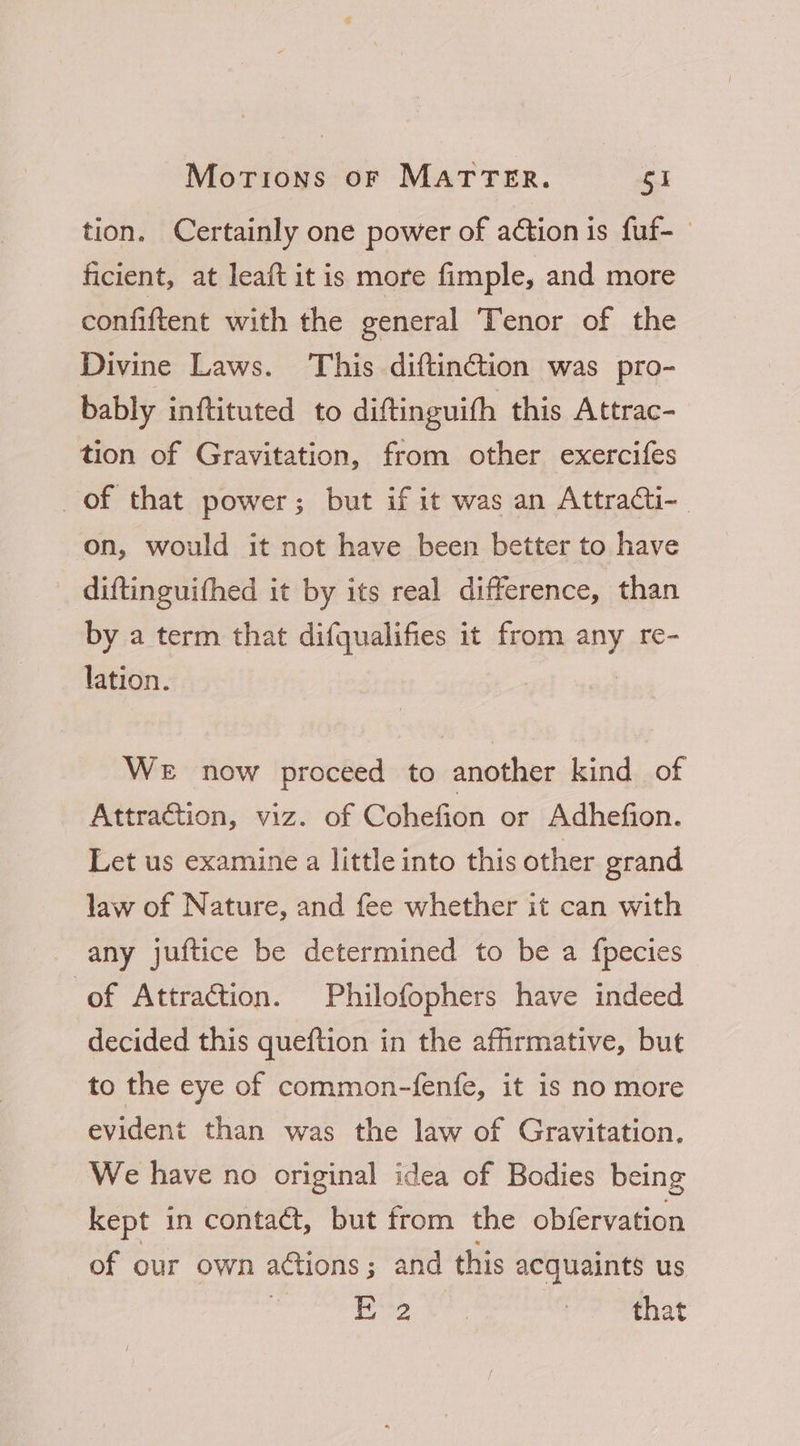 tion. Certainly one power of action is fuf- ficient, at lea{t it is more fimple, and more confiftent with the general Tenor of the Divine Laws. This diftinction was pro- bably inftituted to diftinguith this Attrac- tion of Gravitation, from other exercifes of that power; but if it was an Attracti- on, would it not have been better to have diftinguifhed it by its real difference, than by a term that difqualifies it from any re- lation. We now proceed to another kind of Attraction, viz. of Cohefion or Adhefion. Let us examine a little into this other grand law of Nature, and fee whether it can with any juftice be determined to be a fpecies of Attraction. Philofophers have indeed decided this queftion in the affirmative, but to the eye of common-fenfe, it is no more evident than was the law of Gravitation. We have no original idea of Bodies being kept in contact, but from the obfervation of our own ations; and this acquaints us ; Te | that