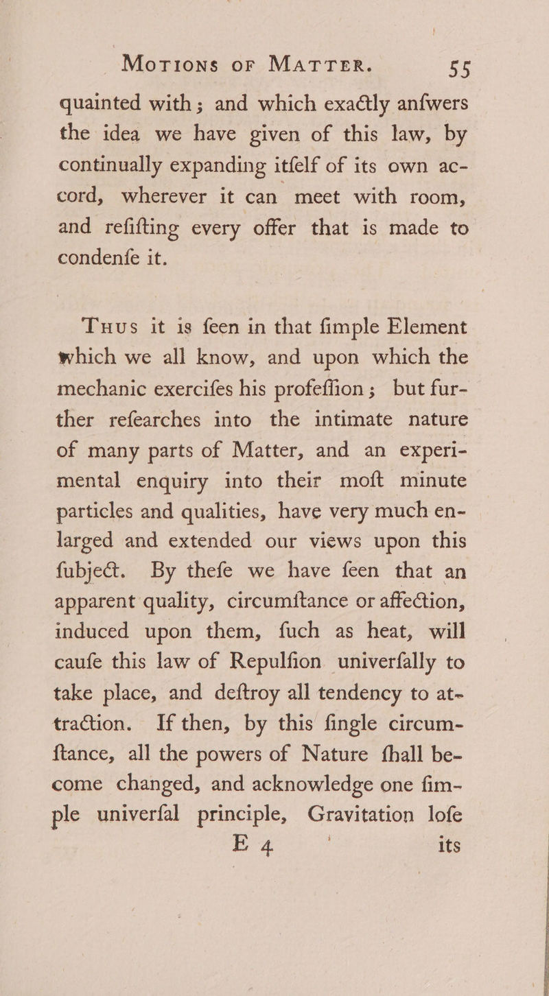quainted with ; and which exaétly anfwers the idea we have given of this law, by continually expanding itfelf of its own ac- cord, wherever it can meet with room, and refifting every offer that is made to condenfe it. Tuus it is feen in that fimple Element which we all know, and upon which the mechanic exercifes his profeffion ; but fur- ther refearches into the intimate nature of many parts of Matter, and an experi- mental enquiry into their moft minute particles and qualities, have very much en- larged and extended our views upon this fubject. By thefe we have feen that an apparent quality, circumitance or affection, induced upon them, fuch as heat, will caufe this law of Repulfion univerfally to take place, and deftroy all tendency to at~ traction. If then, by this fingle circum- ftance, all the powers of Nature fhall be- come changed, and acknowledge one fim- ple univerfal principle, Gravitation lofe E 4 | its Sa ee