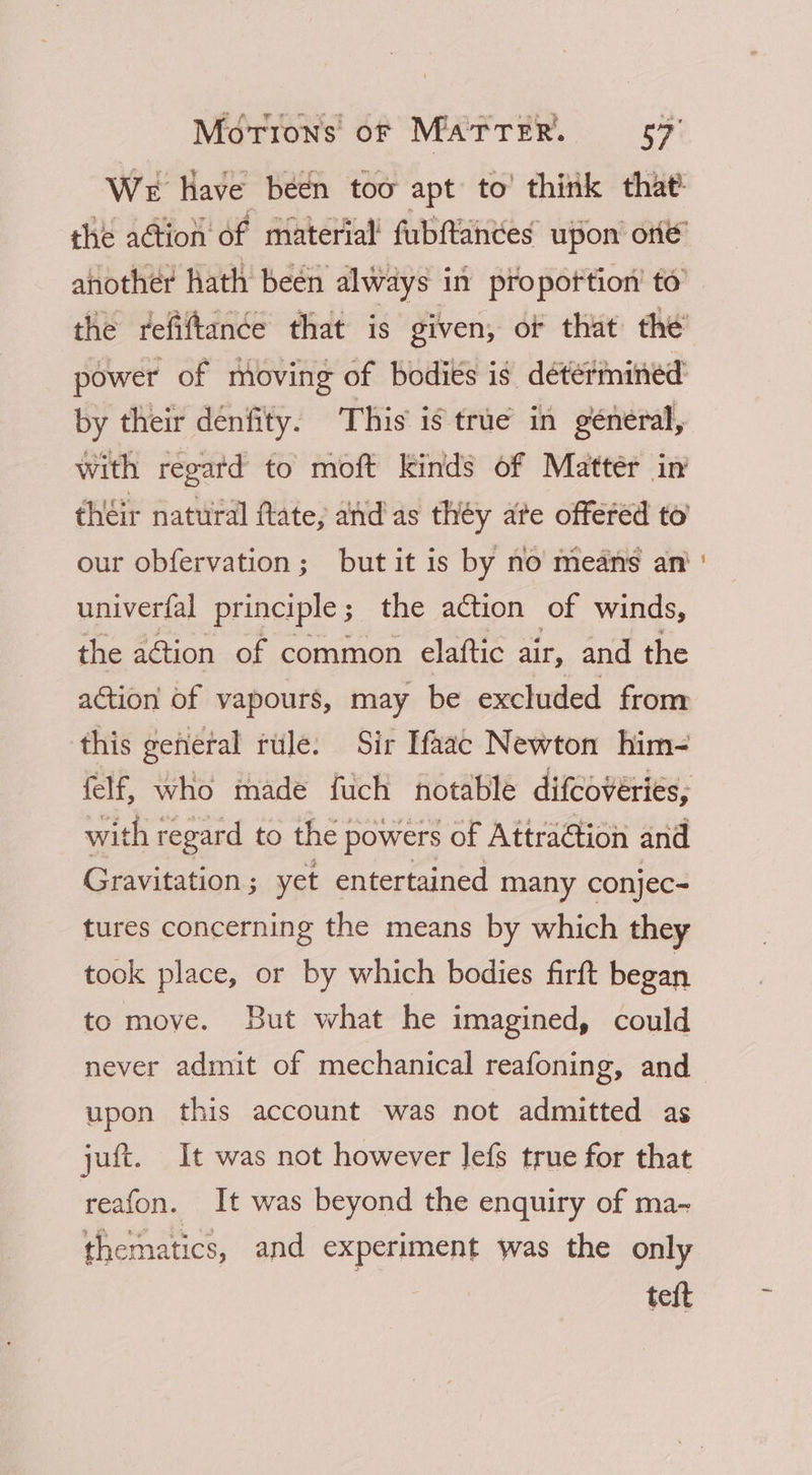 by their denfity. This is true in general, univerfal principle ; the action of winds, the action of common elaftic air, and the action of vapours, may be excluded from this general tule. Sir Ifaac Newton him- with regard to the] powers of Attraction and Gravitation ; yet entertained many conjec- tures concerning the means by which they took place, or by which bodies firft began to move. But what he imagined, could never admit of mechanical reafoning, and upon this account was not admitted as juft. It was not however lefs true for that reafon. It was beyond the enquiry of ma- thematics, and experiment was the only teft