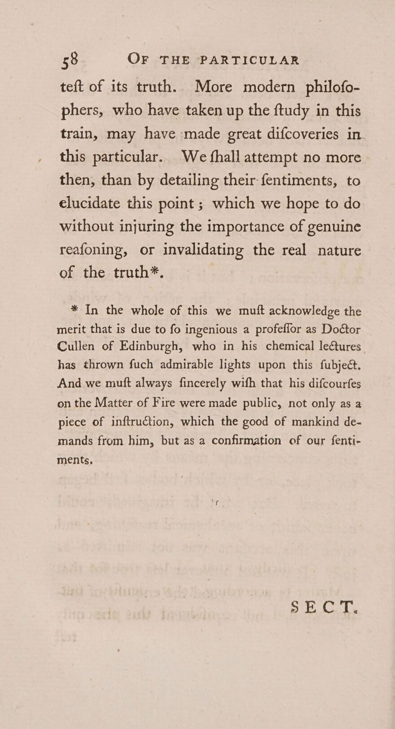 teft of its truth. More modern philofo- phers, who have taken up the ftudy in this train, may have made great difcoveries in- this particular. We fhall attempt no more then, than by detailing their fentiments, to elucidate this point ; which we hope to do without injuring the importance of genuine reafoning, or invalidating the real nature of the truth*. * In the whole of this we muft acknowledge the merit that is due to fo ingenious a profeffor as Dodtor Cullen of Edinburgh, who in his chemical lectures. has thrown fuch admirable lights upon this fubject, And we muft always fincerely wifh that his difcourfes on the Matter of Fire were made public, not only as a piece of inftruction, which the good of mankind de- mands from him, but as a confirmation of our fenti- ments, SCT.