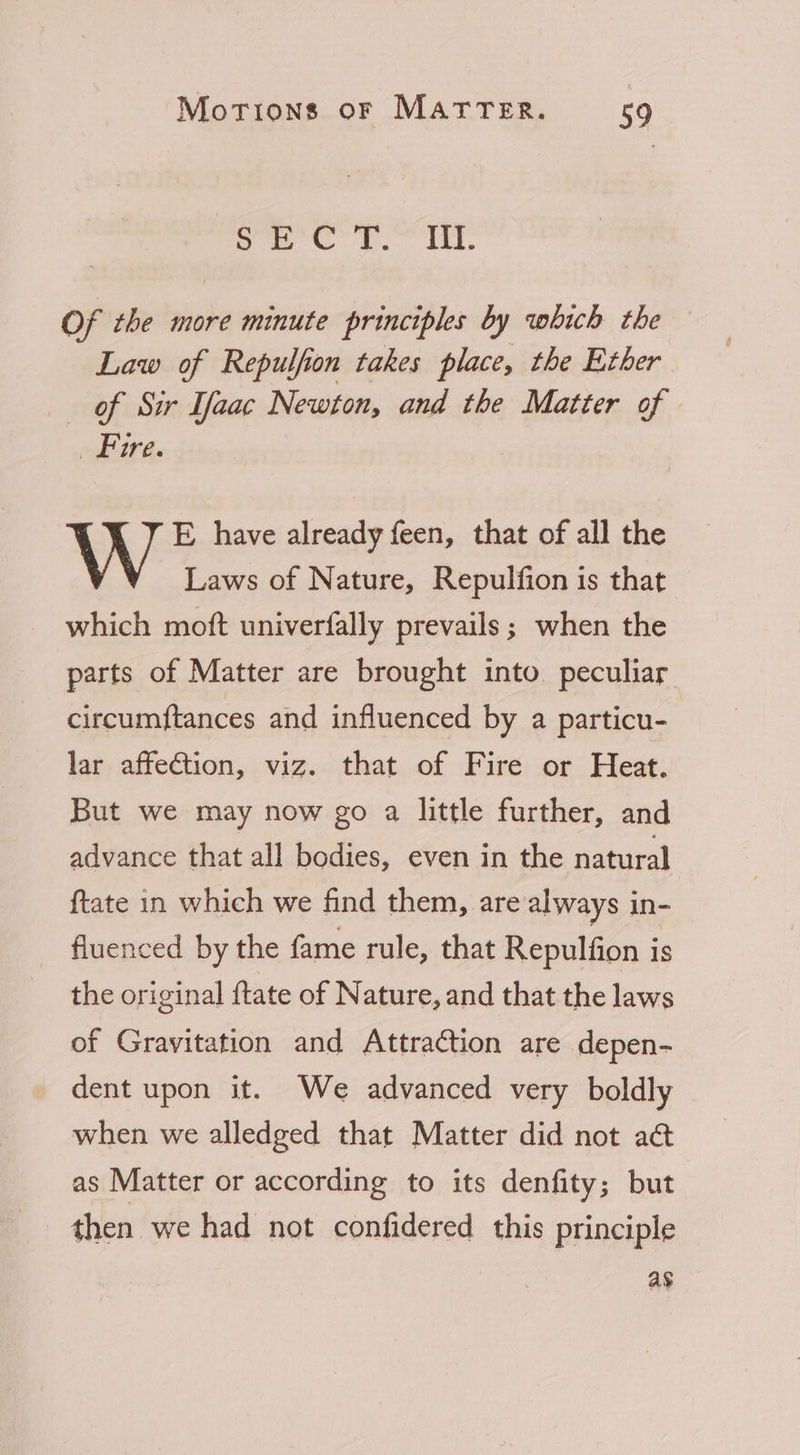 Cl es Oigte Se saaia i Of the more minute principles by which the Law of Repulfion takes place, the Ether of Sir laac Newton, and the Matter of eae E have already feen, that of all the V Laws of Nature, Repulfion is that which moft univerfally prevails; when the parts of Matter are brought into peculiar circumftances and influenced by a particu- lar affection, viz. that of Fire or Heat. But we may now go a little further, and advance that all bodies, even in the natural ftate in which we find them, are always in- fluenced by the fame rule, that Repulfion is the original {tate of Nature, and that the laws of Gravitation and Attraction are depen- dent upon it. We advanced very boldly when we alledged that Matter did not a@ as Matter or according to its denfity; but then we had not confidered this principle ag