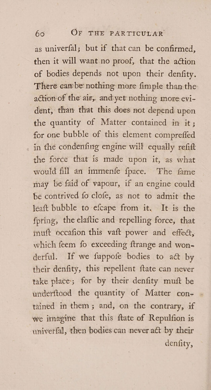 as univerfal; but if that can be confirmed, then it will want no proof, that the ation of bodies depends not upon their denfity. There cambe nothing more fimple than the action of the air, andyet nothing more evi- dent; than that this does not depend upon the quantity of Matter contained in it ; for one bubble of this element compreffed in the condenfing engine will equally refit the force that is made upon it, as what would fill an immenfe fpace. The fame may be faid of vapour, if an engine could be contrived fo clofe, as not to admit the léaft bubble to efcape from it. It is the fpting, the elaftic and repelling force, that muft occafion this vaft power and effec, which feem fo exceeding ftrange and won- derful. If we fuppofe bodies to a@ by their denfity, this repellent ftate can never take place; for by their denfity muft be underftood the quantity of Matter con- - tained in them; and, on the contrary, if we imagine that this ftate of Repulfion is univetfal, then bodies can never act by their denfity,
