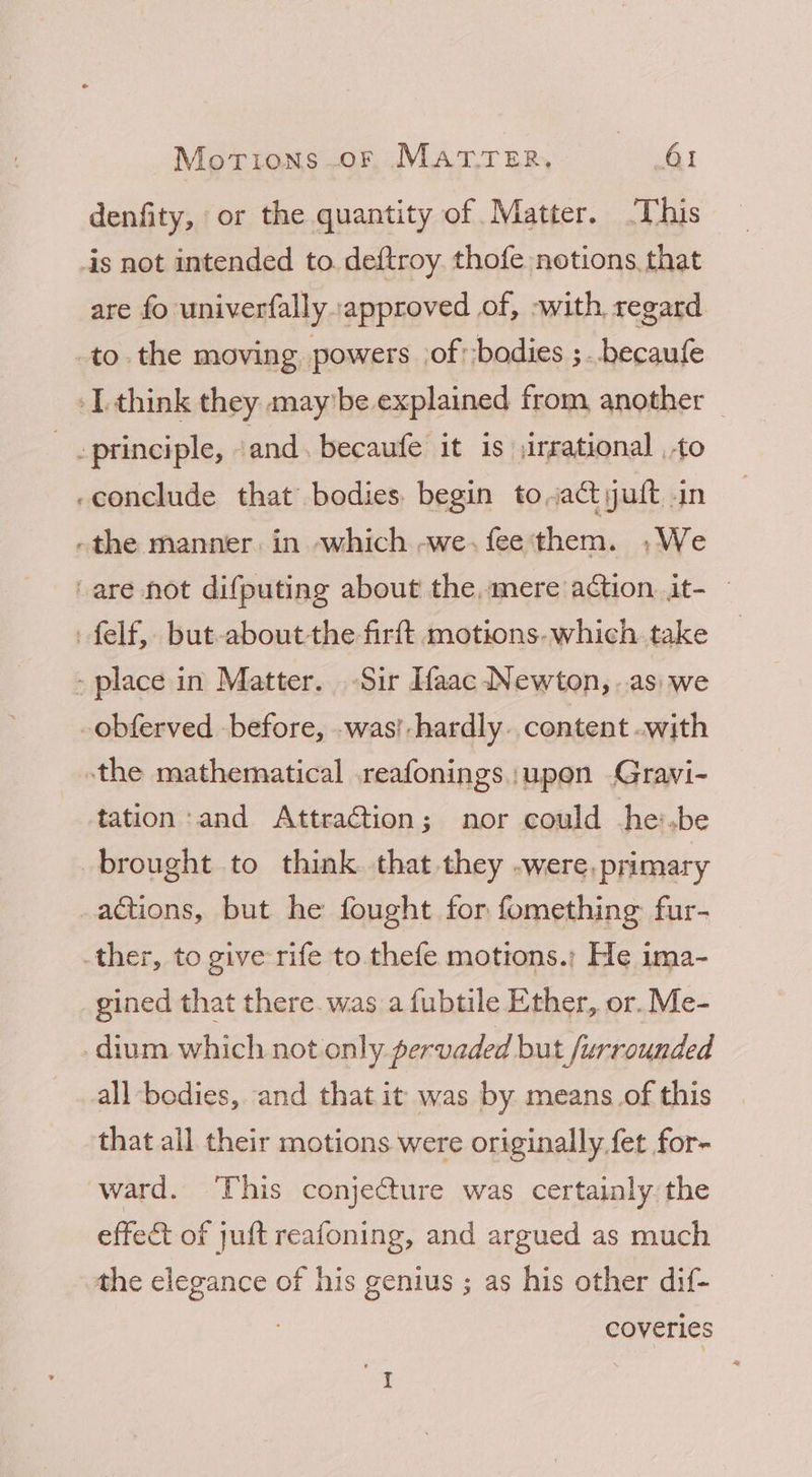 denfity, or the quantity of Matter. ‘This is not intended to. deftroy. thofe notions that are fo univerfally approved of, -with regard to. the moving powers cof -bodies ;. .becaufe -Lthink they maybe explained from another _ - principle, » and. becaufe it is \irrational to -conclude that bodies begin toa yuft -in -the manner. in which -~we.fee'them. .We ‘are not difputing about the, mere action. it- felf, but-aboutthe firft motions. which take - place in Matter. Sir Ifaac Newton, ..as: we obferved before, .was!- hardly. content .with the mathematical .reafonings :upoen Gravi- tation:and AttraGtion; nor could he:.be brought to think that they -were, primary actions, but he fought for fomething fur- ther, to give rife to thefe motions.; He ima- gined that there. was a fubtile Ether, or. Me- dium which not only pervaded but furrounded all bodies, and that it was by means_of this that all their motions were originally. fet for- ward. ‘This conjecture was certainly the effect of juft reafoning, and argued as much the elegance of his genius ; as his other dif- coveries