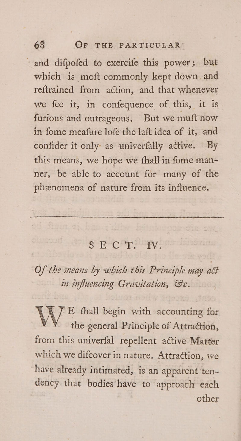 and difpofed to exercife this power; but which is moft commonly kept down. and reftrained from ation, and that whenever we fee it, in confequence of this, “at“is furious and outrageous. But we muft now in fome meature lofe the laft idea of it, and confider it only as univerfally active. By this means, we hope we fhall in fome man- ner, be able to account for many of the phenomena of nature from its influence. — ped wage fod Bees ot Of the means by which this Principle may ati wn influencing Gravitation, Se. E fhall begin with accounting for the general Principle of Attration, from this univerfal repellent active Matter which we difcover in nature. Attraction, we have already intimated, is an apparent ‘ten- dency that bodies have to approach each other