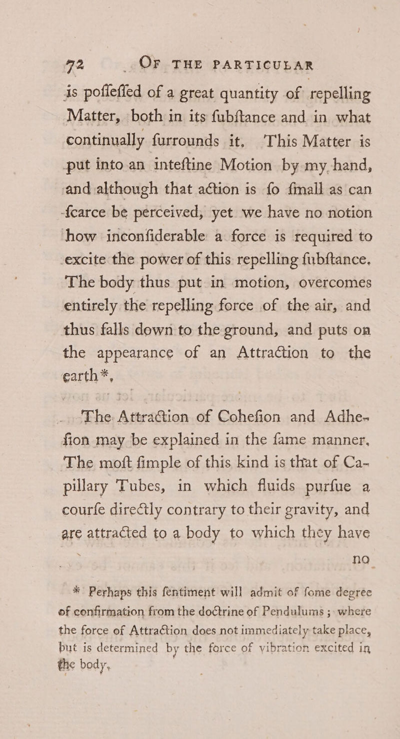 is poflefled of a great quantity of repelling Matter, both in its fubftance and in what continually furrounds it. ‘This Matter is put into an inteftine Motion by my. hand, and although that action is fo fmall as can -{carce be perceived, yet we have no notion how inconfiderable a force is required to excite the power of this repelling fubftance. The body thus put in motion, overcomes entirely the repelling force of the air, and thus falls down to the ground, and puts on the appearance of an Attraction to the earth*, The Attraction of Cohefion and Adhe- fion may be explained in the fame manner, The moft fimple of this kind is that of Ca- pillary Tubes, in which fluids purfue a courfe directly contrary to their gravity, and are attracted to a body to which they have . no * Perhaps this fentiment will admit of fome degreée of confirmation from the doctrine of Pendulums ; where the force of AttraCtion does not immediately take place, but is determined by the farce of vibration excited in the body,