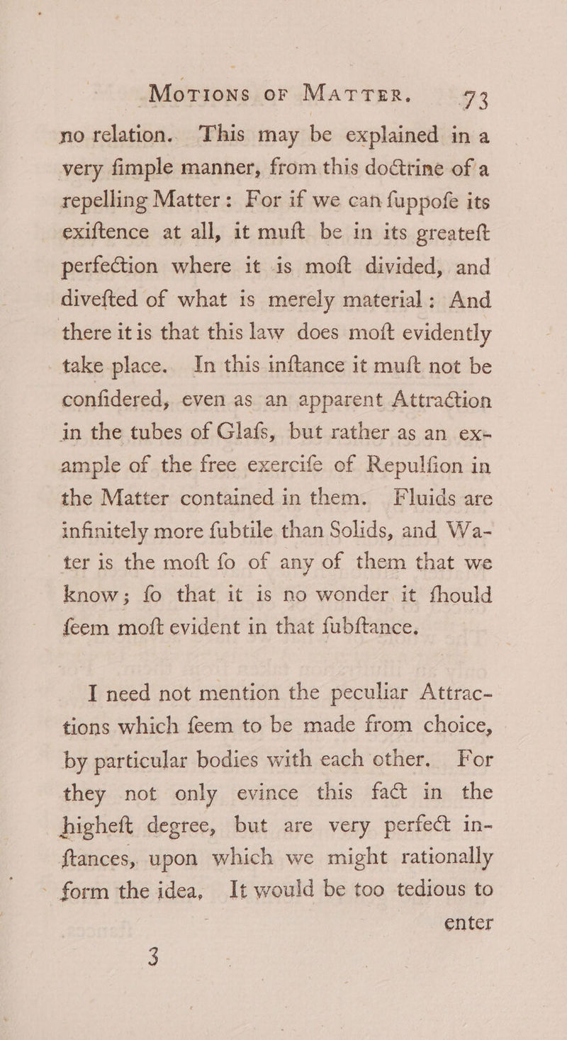 no relation. This may be explained in a very fimple manner, from this doctrine of a repelling Matter: For if we can fuppofe its exiftence at all, it muft be in its greateft perfection where it is moft divided, and divefted of what is merely material: And there itis that this law does moft evidently take place. In this inftance it muft not be confidered, even as an apparent Attraction in the tubes of Glafs, but rather as an ex= ample of the free exercife of Repulfion in the Matter contained in them. Fluids are infinitely more fubtile than Solids, and Wa- ter is the moft fo of any of them that we know; fo that it is no wonder it fhould feem moft evident in that fubftance. I need not mention the peculiar Attrac- tions which feem to be made from choice, by particular bodies with each other, For they not only evince this fact in the higheft degree, but are very perfect in- ftances, upon which we might rationally - form the idea, It would be too tedious to ; enter 3