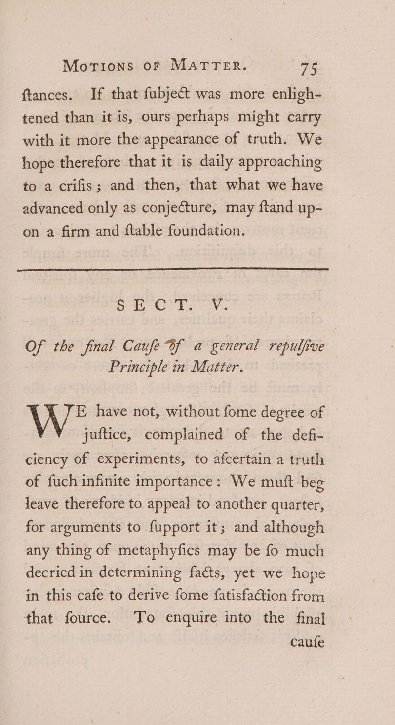 ftances. If that fubject was more enligh- tened than it is, ours perhaps might carry with it more the appearance of truth. We hope therefore that it is daily approaching to a crifis; and then, that what we have advanced only as conje€ture, may ftand up- on a firm and ftable foundation. Sipe on Saat Gigi os Of the final Caufe of a general repulfive Principle in Matter. TE have not, without fome degree of juftice, complained of the defi- ciency of experiments, to afcertain a truth of fuch infinite importance: We mutt beg leave therefore to appeal to another quarter, for arguments to fupport it; and although any thing of metaphyfics may be fo much decried in determining facts, yet we hope in this cafe to derive fome fatisfaGtion from that fource. To enquire into the final caufe
