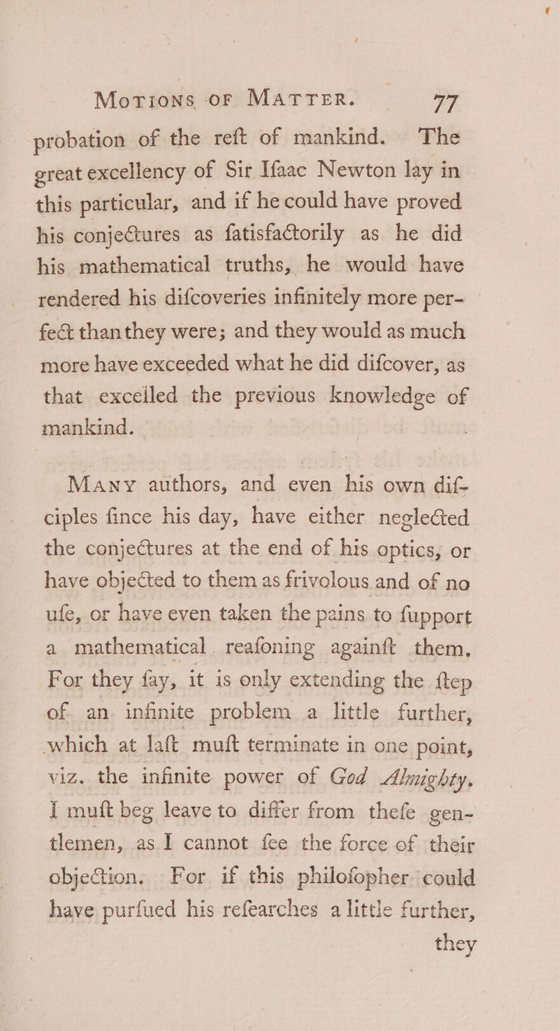 probation of the reft of mankind. The great excellency of Sir Ifaac Newton lay in | this particular, and if he could have proved his conjectures as fatisfactorily as he did his mathematical truths, he would have rendered his difcoveries infinitely more per- fect thanthey were; and they would as much more have exceeded what he did difcover, as that excelled the previous knowledge of mankind. Many authors, and even his own dif- ciples fince his day, have either neglected the conjectures at the end of his optics, or have objected to them as frivolous and of no ufe, or have even taken the pains to fupport a mathematical. reafoning againft them, For they fay, it is only extending the ftep of an infinite problem a little further, which at laft muft terminate in one point, viz. the infinite power of God Almighty, I muft beg leave to differ from thefe gen- tlemen, as.I cannot fee the force of their objection, For if this philofopher could have purfued his refearches a little further, they