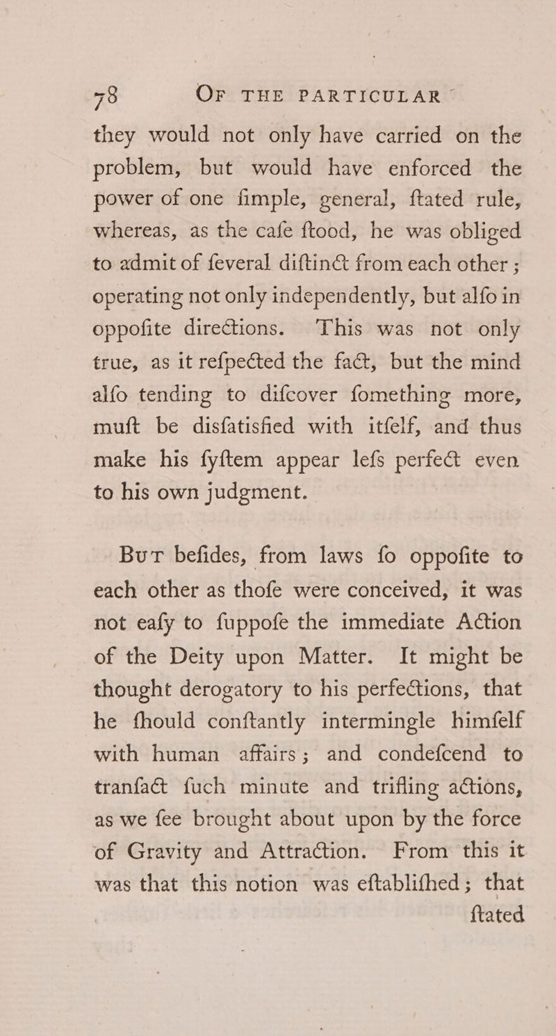 they would not only have carried on the problem, but would have enforced the power of one fimple, general, ftated rule, whereas, as the cafe ftood, he was obliged to admit of feveral diftin€t from each other ; operating not only independently, but alfo in oppofite directions. This was not only true, as it refpected the fact, but the mind alfo tending to difcover fomething more, muft be disfatished with itfelf, and thus make his fyftem appear lefs perfeG even to his own judgment. Burt befides, from laws fo oppofite to each other as thofe were conceived, it was not eafy to fuppofe the immediate Action of the Deity upon Matter. It might be thought derogatory to his perfections, that he fhould conftantly intermingle himfelf with human affairs; and condefcend to tranfaét fuch minute and trifling actions, as we fee brought about upon by the force of Gravity and Attraction. From this it was that this notion was eftablithed ; that ftated